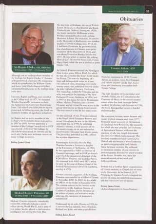www.trinity.unimelb.edu.au
Sir Rupert Clarke, AM, MBE(mil)
5 November 1919 - 4 February 2005
Although not an undergraduate member of
the College, Sir Rupert Clarke, 3rd Baronet
of Rupertswood, continued the connection
which his grandfather, Sir William Clarke
and Janet, Lady Clarke began with their
substantial benefactions to the College in its
early days.
His sons, Rupert and Peter, were enrolled
at the College and, in 1971, he accepted
Warden Sharwood's invitation to chair
the Appeal for the Centenary Endowment
Fund. This raised over $100,000 in its first
phase and, in following years, the Fund has
enabled a number of significant initiatives.
Sir Rupert was an active member of the
College's Art Committee from its inception
in 1987 to 1999. He was appointed a
member of the College Council and in 1979
was elected a Fellow of the College. In
this role he maintained his interest and he
and Lady Clarke were welcome visitors on
many College occasions.
Bishop James Grant
Michael Rayner Thwaites, AO
30 May 1915 — 1 November 2005
He was born in Brisbane, the son of Robert
Ernest Thwaites, a schoolmaster, and Jessie
Elizabeth (née Nelson). During the 1920s,
the family moved to Melbourne where
Michael attended Ivanhoe and Geelong
Grammar Schools. He continued his studies
at the University of Melbourne, as a resident
student of Trinity College, from 1934-36.
A brilliant all-rounder, he graduated with
first-class honours in Classics, was sprint
champion of the University in 1936, and
was elected Victorian Rhodes Scholar for
1937. He was active in student life, editing
Fleur-de-Lys. He met his future wife, Honor
Mary Good, while she was a student at Janet
Clarke Hall.
At Oxford, Thwaites secured the Newdigate
Prize for his poem Milton Blind, for which
he was also awarded the King's Gold Medal
for Poetry. This was the beginning of a
long and distinguished career as a poet.
His collected verse, stretching over nearly
seventy years, was published last year under
the title Unfinished Journey. The hymn,
`For Australia', written by Thwaites and his
wife, was sung at the opening of the New
Parliament House, Canberra, in 1996, and
in 1997 at the Anzac Service in Westminster
Abbey. Michael Thwaites was a devout
Christian and at Oxford he was active in the
group later known as Moral Rearmament.
This was central to his life for many years.
On the outbreak of war, Thwaites enlisted
in the Royal Naval Volunteer Reserve and
served throughout the war in the Atlantic
and North Sea. In 1999, he published
Atlantic Odyssey, a vivid account of his
20-month voyage on an anti-submarine
escort trawler. Thwaites' best-known poem,
The Jervis Bay, published in 1943, reflects
his wartime experiences.
Returning to Australia after the War,
Thwaites became a Lecturer in English
at the University of Melbourne. In 1950,
he was appointed to ASIO as Director of
Counter-Espionage, and in 1954 his branch
supervised the sensational defection of the
KGB officers Vladimir and Eudokia Petrov.
He remained with ASIO until 1971, when
he took up the post of Deputy Head of the
Federal Parliamentary Library in Canberra,
retiring in 1976.
Always a staunch supporter of the College,
Thwaites was installed as a Fellow of Trinity
in November 2000. In 2002, he was made
an Officer in the Order of Australia (AO).
The citation referred to his `service to the
community, to the Anglican Diocese of
Canberra-Goulburn, and to literature as
an author of poetry and narrative works
reflecting the emergence of Australia's
nationhood.'
Obituaries
Yvonne Aitken, AM
1911-2004
From her enrolment in 1930, Yvonne
Aitken, as student, tutor, Vice-Principal
and Fellow of Janet Clarke Hall, had a
close and continuing association with
Trinity College.
The elder daughter of David Aitken and
Arabella Miller, she was educated at the
Convents of Mercy in the several country
towns where her bank manager father
worked. Graduating with honours in 1936,
she had a distinguished career as teacher
and researcher.
She was tutor, lecturer, senior lecturer and
reader in plant sciences and, from 1977,
honorary senior associate of the Institute
of Land and Food Resources. Her research,
for which she was awarded her Doctorate
of Agricultural Science, addressed the
question of why day length determined
the time over which crops matured. This
involved expeditions from Greenland to
Hawaii and she became a world authority
on predicting geographic and climatic
limits for plant varieties. She collected
an enormous number of pea varieties to
preserve genetic diversity for plant breeders
of the future. Notable, too, were her
pictorial records of her work and
field expeditions.
Yvonne was a familiar figure to generations
of Trinity students, in Chapel and en route
to the University. At her funeral, JCH
Principal, Dr Damien Powell, eulogised her
quality of mind, her unfailing graciousness
and her Franciscan love of nature.
Bishop James Grant
(Acknowledgements to Susan Hudson.)
Michael Thwaites enjoyed a remarkably
varied life. A Rhodes Scholar, a naval
officer during World War II, and a poet of
rare talent, he also played a vital counter-
intelligence role during the Cold War.
Predeceased by his wife, Honor, in 1993, he
is survived by his children, Peter, Penelope,
Richard and John, and nine grandchildren.
Bishop James Grant
 