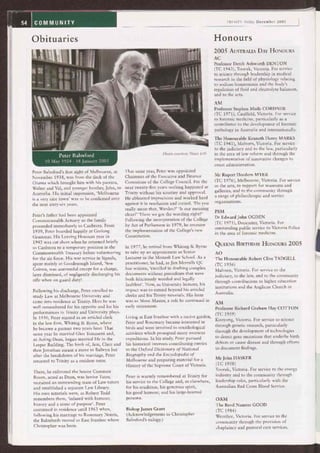 TRINITY Today December 2005
HonoursObituaries
Peter Balmford
10 May 1924 - 18 January 2005
Peter Balmford's first sight of Melbourne, in
November 1938, was from the deck of the
Orama which brought him with his parents,
Walter and Val, and younger brother, John, to
Australia. His initial impression, `Melbourne
is a very nice town' was to be confirmed over
the next sixty-six years.
Peter's father had been appointed
Commonwealth Actuary so the family
proceeded immediately to Canberra. From
1939, Peter boarded happily at Geelong
Grammar. His Leaving Honours year in
1942 was cut short when he returned briefly
to Canberra to a temporary position in the
Commonwealth Treasury before volunteering
for the air force. His war service in Signals,
spent mainly at Goodenough Island, New
Guinea, was uneventful except for a charge,
later dismissed, of negligently discharging his
rifle when on guard duty!
Following his discharge, Peter enrolled to
study Law at Melbourne University and
came into residence at Trinity. Here he was
well remembered for his appetite and for his
performances in Trinity and University plays.
In 1950, Peter started as an articled clerk
in the law firm, Whiting & Byrne, where
he became a partner two years later. That
same year he married Glen Tomasetti and,
as Acting-Dean, began married life in the
Leeper Building. The birth of, first, Clare and
then Jonathan meant a move to Balwyn but
after the breakdown of his marriage, Peter
returned to Trinity as a resident tutor.
There, he enlivened the Senior Common
Room, acted as Dean, was Senior Tutor,
recruited an outstanding team of Law tutors
and established a separate Law Library.
His own tutorials were, as Robert Todd
remembers them, `infused with humour,
history and a sense of purpose'. Peter
continued in residence until 1963 when,
following his marriage to Rosemary Norris,
the Balmfords moved to East Ivanhoe where
Christopher was born.
Photo courtesy News Ltd.
That same year, Peter was appointed
Chairman of the Executive and Finance
Committee of the College Council. For the
next twenty-five years nothing happened at
Trinity without his scrutiny and approval.
He abhorred imprecision and worked hard
against it in resolution and record. `Do you
really mean that, Warden?' `Is our meaning
clear?' `Have we got the wording right?'
Following the incorporation of the College
by Act of Parliament in 1979, he oversaw
the implementation of the College's new
Constitution.
In 1977, he retired from Whiting & Byrne
to take up an appointment as Senior
Lecturer in the Monash Law School. As a
practitioner, he had, as Jim Merralls QC
has written, `excelled in drafting complex
documents without precedents that were
both felicitously worded and legally
faultless'. Now, as University lecturer, his
impact was to extend beyond his articled
clerks and his Trinity tutorials. His forte
was as Moot Master, a role he continued in
early retirement.
Living at East Ivanhoe with a native garden,
Peter and Rosemary became interested in
birds and were involved in ornithological
activities which prompted many overseas
expeditions. In his study, Peter pursued
his historical interests contributing entries
to the Oxford Dictionary of National
Biography and the Encyclopedia of
Melbourne and preparing material for a
History of the Supreme Court of Victoria.
Peter is warmly remembered at Trinity for
his service to the College and, as elsewhere,
for his erudition, his generous spirit,
his good humour, and his large-hearted
persona.
Bishop James Grant
(Acknowledgements to Christopher
Balmford's eulogy.)
2005 AUSTRALIA DAY HONOURS
AC
Professor Derek Ashworth DENTON
(TC 1943), Toorak, Victoria. For service
to science through leadership in medical
research in the field of physiology relating
to sodium homeostasis and the body's
regulation of fluid and electrolyte balances,
and to the arts.
AM
Professor Stephen Moile CORDNER
(TC 1971), Caulfield, Victoria. For service
to forensic medicine, particularly as a
contributor to the development of forensic
pathology in Australia and internationally.
The Honourable Kenneth Henry MARKS
(TC 1941), Malvern, Victoria. For service
to the judiciary and to the law, particularly
in the area of law reform and through the
implementation of innovative changes to
court administration.
Mr Rupert Hordern MYER
(TC 1976), Melbourne, Victoria. For service
to the arts, to support for museums and
galleries, and to the community through
a range of philanthropic and service
organisations.
PSM
Dr Edward John OGDEN
(TC 1971), Doncaster, Victoria. For
outstanding public service to Victoria Police
in the area of forensic medicine.
QUEENS BIRTHDAY HONOURS 2005
AO
The Honourable Robert Clive TADGELL
(TC 1956)
Malvern, Victoria. For service to the
judiciary, to the law, and to the community
through contributions to higher education
institutions and the Anglican Church in
Australia.
AM
Professor Richard Graham Hay COTTON
(TC 1959)
Kooyong, Victoria. For service to science
through genetic research, particularly
through the development of technologies
to detect gene mutations that underlie birth
defects or cause disease and through efforts
to document findings.
Mr John HASKER
(TC 1958)
Toorak, Victoria. For service to the energy
industry and to the community through
leadership roles, particularly with the
Australian Red Cross Blood Service.
OAM
The Revd Nanette GOOD
(TC 1984)
Werribee, Victoria. For service to the
community through the provision of
chaplaincy and pastoral care services.
 