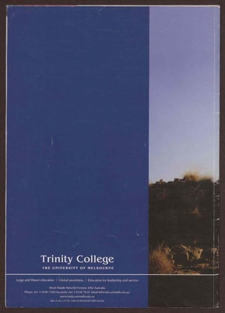 •
Trinity College
THE UNIVERSITY OF MELBOURNE
Large and liberal education I Global awareness I Education for leadership and service
Royal Parade Parkville Victoria 3052 Australia
Phone +61 3 9348 7100 Facsimile +61 3 9348 7610 Email tt@trinity.unimelb.edu.au
www.trinity.unimelb.edu.au
ABN 39 485 211 756 CRICOS PROVIDER CODE 00709G
 