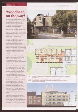 CAR PARK
Top: Architect's impression of the Woodheap building viewed from the car park gate in
Royal Parade.
Middle: First Floor plan, with en suite student rooms and a tutor's flat.
Below: North elevation of proposed Woodheap building showing visiting scholars'
apartments on the top level.
11111111:11111s11s111:1 _
ém~~~A~~~°~~~~~ó
11111 1111 1111 1111 111113
1NI1 a®m ivMEEv WIR!
1s1~ 1111 . 1111 i11iP
4 v =Ha ~é
1~ L~1111 11111
~ï~L!Z__
6 MAIN EVENT TRINITY Today December 2005
'Woodheap'
on the way!
The fundraising is not yet finished but the
Campaign for Trinity has now gathered
sufficient momentum to enable the
Board to call tenders for construction of
the urgently needed and long-awaited
'Woodheap' building. Subject to
satisfactory contract negotiations, work is
expected to start during the summer break.
Originally envisaged by the fourth Warden,
Professor Robin Sharwood, this will be the
first all-new residential accommodation
built at Trinity in over forty years.
Although it will provide en suite rooms
for twenty-two later year students and
one tutor, it will have little effect on the
overall number of resident students.
Rather, it will allow the elimination of the
existing very small rooms in Cowan — often
referred to as 'dogboxes' — to provide more
adequate space for students. (It is intended
to refurbish the smallest rooms in other
buildings in a subsequent, but separate,
project.)
With an exterior of the same sandstone
as used to renovate the old Law School
at the University of Melbourne, the
Woodheap building also includes a
basement that will provide a multi-purpose
facility for students.
The top floor will contain two apartments
for visiting scholars, which — with great
vision and generosity — the newly formed
'American Friends of Trinity College' have
offered to fund, firm in their belief that
encouraging the visiting scholars program
encompasses support for students, the
University, and educational excellence in
both the short and long term.
The Chairman of the Campaign for Trinity,
Dr Graeme Blackman, is 'enormously
excited' by this progress, but realises
there are still big challenges ahead. 'The
total project cost, including the "dog
box" renovations and refurbishment of
small rooms in the heritage buildings, is
estimated at $6.3million. Of this, around
$4.6million has been raised so far,'
he said.
'Importantly, fundraising will continue
during construction, knowing that Trinity
alumni and friends, keen to keep their
College strongly placed in the international
arena of higher education, will welcome
and support this major new development.'
 