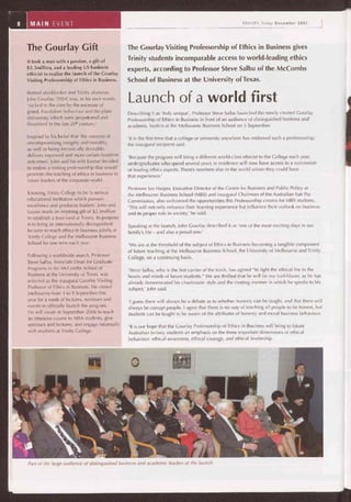 PP 411W
41111" o
Part of the large audience of distinguished business and academic leaders at the launch.
The Gourlay Visiting Professorship of Ethics in Business gives
Trinity students incomparable access to world-leading ethics
experts, according to Professor Steve Salbu of the McCombs
School of Business at the University of Texas.
Launch of a world first
Describing it as 'truly unique', Professor Steve Salbu launched the newly created Gourlay
Professorship of Ethics in Business in front of an audience of distinguished business and
academic leaders at the Melbourne Business School on 5 September.
'It is the first time that a college or university anywhere has endowed such a professorship,'
the inaugural recipient said.
'Because the program will bring a different world-class ethicist to the College each year,
undergraduates who spend several years in residence will now have access to a succession
of leading ethics experts. There's nowhere else in the world where they could have
that experience.'
Professor Ian Harper, Executive Director of the Centre for Business and Public Policy at
the Melbourne Business School (MBS) and inaugural Chairman of the Australian Fair Pay
Commission, also welcomed the opportunities this Professorship creates for MBS students.
'This will not only enhance their learning experience but influence their outlook on business
and its proper role in society,' he said.
Speaking at the launch, John Gourlay described it as 'one of the most exciting days in our
family's life — and also a proud one.'
'We are at the threshold of the subject of Ethics in Business becoming a tangible component
of future teaching at the Melbourne Business School, the University of Melbourne and Trinity
College, on a continuing basis.
'Steve Salbu, who is the first carrier of the torch, has agreed "to light the ethical fire in the
hearts and minds of future students." We are thrilled that he will be our trail-blazer, as he has
already demonstrated his charismatic style and the riveting manner in which he speaks to his
subject,' John said.
'I guess there will always be a debate as to whether honesty can be taught, and that there will
always be corrupt people. I agree that there is no way of teaching all people to be honest, but
students can be taught to be aware of the attributes of honesty and moral business behaviour.
'It is our hope that the Gourlay Professorship of Ethics in Business will bring to future
Australian tertiary students an emphasis on the three important dimensions of ethical
behaviour: ethical awareness, ethical courage, and ethical leadership.
The Gourlay Gift
It took a man with a passion, a gift of
$2.5million, and a leading US business
ethicist to realise the launch of the Gourlay
Visiting Professorship of Ethics in Business.
Retired stockbroker and Trinity alumnus,
John Gourlay (1954) was, in his own words,
'rocked to the core by the excesses of
greed, fraudulent behaviour and the plain
dishonesty which were perpetrated and
flourished in the late 20th century.'
Inspired by his belief that 'the exercise of
uncompromising integrity and morality,
as well as being intrinsically desirable,
delivers improved and more certain business
outcomes', John and his wife Louise decided
to endow a visiting professorship that would
promote the teaching of ethics in business to
future leaders of the corporate world.
Knowing Trinity College to be 'a serious
educational institution which pursues
excellence and produces leaders', John and
Louise made an inspiring gift of $2.5million
to establish a trust fund at Trinity. Its purpose
is to bring an internationally distinguished
lecturer to teach ethics in business jointly at
Trinity College and the Melbourne Business
School for one term each year.
Following a worldwide search, Professor
Steve Salbu, Associate Dean for Graduate
Programs in the McCombs School of
Business at the University of Texas, was
selected as the inaugural Gourlay Visiting
Professor of Ethics in Business. He visited
Melbourne from 4 to 9 September this
year for a week of lectures, seminars and
events to officially launch the program.
He will return in September 2006 to teach
an intensive course to MBA students, give
seminars and lectures, and engage informally
with students at Trinity College.
 