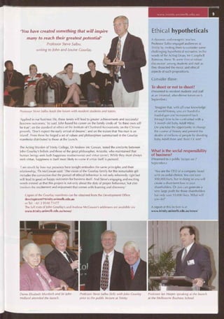 'You have created something that will inspire
many to reach their greatest potential'
Professor Steve Salbu,
writing to John and Louise Gourlay.
Professor Steve Salbu leads the forum with resident students and tutors.
'Applied in our business life, these tenets will lead to greater achievements and successful
business outcomes,' he said. John based his career on the family credo of 'To thine own self
be true'; on the standard of ethics of the Institute of Chartered Accountants; on the Chinese
proverb, 'Don't expect the early arrival of dreams'; and on the truism that 'No man is an
island'. From these he forged a set of values and philosophies summarised in the Gourlay
manifesto distributed to those at the launch.
The Acting Warden of Trinity College, Dr Andrew Mc Gowan, noted the similarity between
John Gourlay's beliefs and those of the great philosopher, Aristotle, who maintained that
human beings seek both happiness (eudaemonia) and virtue (arete). While they must always
seek virtue, happiness is itself most likely to come if virtue itself is pursued.
'I am struck by how our presence here tonight embodies the same principles and their
relationship, 'Dr McGowan said. 'The vision of the Gourlay family for this remarkable gift
includes the conviction that the pursuit of ethical behaviour is not only inherently right but
will lead to good or happy outcomes for business itself. And Steve's engaging and exciting
words remind us that this project is not only about the duty of proper behaviour, but also
involves the excitement and enjoyment that comes with learning and discovery.'
Copies of the Gourlay manifesto can be obtained from the Development Office
development@trinity.unimelb.edu.au
or Tel: +61 3 9348 71477
The full texts of John Gourlay's and Andrew McGowan's addresses are available via
www.trinity.unimelb.edu.au/news/
Ethical hypotheticals
A dynamic and energetic teacher,
Professor Salbu engaged audiences at
Trinity by inviting them to consider some
challenging hypothetical scenarios. In the
words of the Acting Dean, Mr Campbell
Bairstow, these 'lit some fires of robust
discussion' among students and staff as
they dissected the moral and ethical
aspects of such propositions.
Consider these:
To shoot or not to shoot?
(Presented to resident students and staff
at an informal, after-dinner forum on 6
September.)
'Imagine that, with all your knowledge
of world history, you are handed a
loaded gun and transported back
through time to be confronted with a
3-month old baby Adolf Hitler.
Do you take the opportunity to change
the course of history and prevent the
deaths of millions of people by shooting
baby Adolf there and then? Or not?'
What is the social responsibility
of business?
(Presented to a public lecture on 7
September.)
'You are the CEO of a company faced
with an awful choice. You can save
100,000 lives, but in doing so you will
create a short-term loss to your
shareholders. Or you can generate a
very large profit for those shareholders
but only save 10,000 lives. What will
you do?'
A report of this lecture is at
www.trinity.unimelb.edu.au/news/
Dame Elisabeth Murdoch and Sir John
Holland attended the launch.
Professor Steve Salbu (left) with John Gourlay Professor Ian Harper speaking at the launch
prior to the public lecture at Trinity. at the Melbourne Business School.
www.trinity.unìmelb.edu,au
 