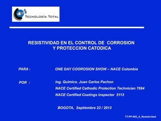 RESISTIVIDAD EN EL CONTROL DE CORROSION
Y PROTECCION CATODICA
POR :
PARA :
BOGOTA, Septiembre 23 / 2013
Ing. Químico. Juan Carlos Pachon
NACE Certified Cathodic Protection Technician 7694
NACE Certified Coatings Inspector 5113
_______________
ONE DAY COOROSION SHOW – NACE Colombia
TT-PP-005_A_Resistividad
 