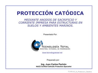 Presentado Por:
Ing. Juan Carlos Pachón
NACE Certfied Cathodic Protection Specialist
Preparado por:
PROTECCIÓN CATÓDICA
MEDIANTE ANODOS DE SACRIFICIO Y
CORRIENTE IMPRESA PARA ESTRUCTURAS EN
SUELOS Y AMBIENTES MARINOS.
www.tecnologiatotal.net
TT-PP-013_A_Proteccion_Catodica
 