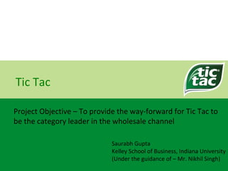Tic Tac Project Objective –  To provide the way-forward for Tic Tac to be the category leader in the wholesale channel Saurabh Gupta Kelley School of Business, Indiana University (Under the guidance of – Mr. Nikhil Singh) 