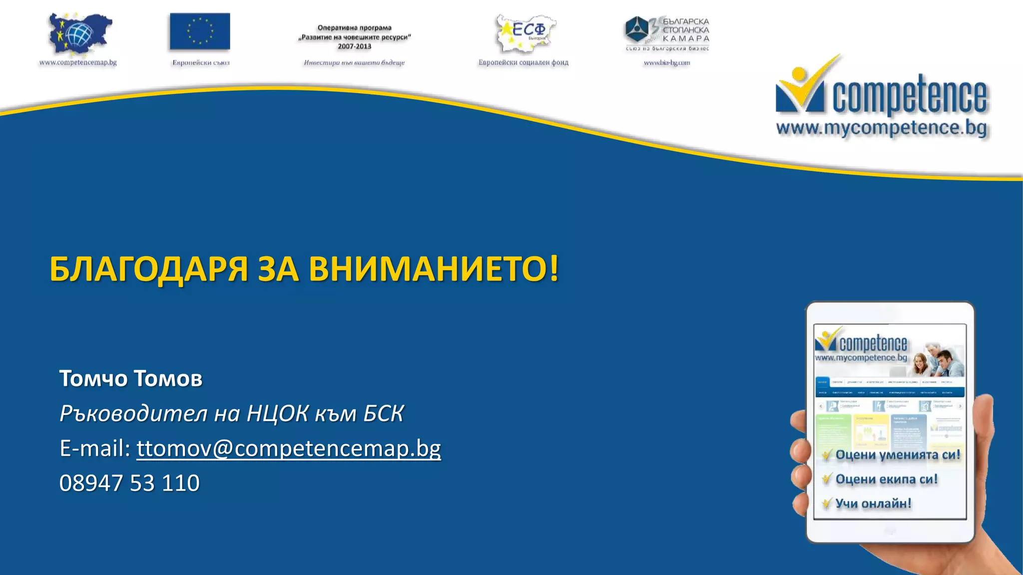 13Проект «Разработване и внедряване на информационна система за оценка на компетенциите на работната сила по браншове и региони»
Томчо Томов
Ръководител на НЦОК към БСК
E-mail: ttomov@competencemap.bg
08947 53 110
БЛАГОДАРЯ ЗА ВНИМАНИЕТО!
 