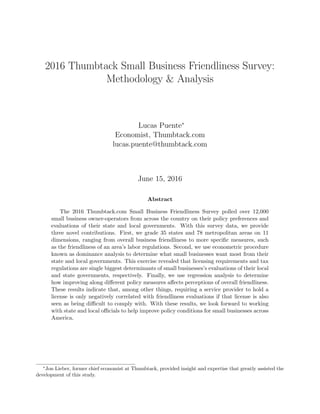 2016 Thumbtack Small Business Friendliness Survey:
Methodology & Analysis
Lucas Puente∗
Economist, Thumbtack.com
lucas.puente@thumbtack.com
June 15, 2016
Abstract
The 2016 Thumbtack.com Small Business Friendliness Survey polled over 12,000
small business owner-operators from across the country on their policy preferences and
evaluations of their state and local governments. With this survey data, we provide
three novel contributions. First, we grade 35 states and 78 metropolitan areas on 11
dimensions, ranging from overall business friendliness to more speciﬁc measures, such
as the friendliness of an area’s labor regulations. Second, we use econometric procedure
known as dominance analysis to determine what small businesses want most from their
state and local governments. This exercise revealed that licensing requirements and tax
regulations are single biggest determinants of small businesses’s evaluations of their local
and state governments, respectively. Finally, we use regression analysis to determine
how improving along diﬀerent policy measures aﬀects perceptions of overall friendliness.
These results indicate that, among other things, requiring a service provider to hold a
license is only negatively correlated with friendliness evaluations if that license is also
seen as being diﬃcult to comply with. With these results, we look forward to working
with state and local oﬃcials to help improve policy conditions for small businesses across
America.
∗
Jon Lieber, former chief economist at Thumbtack, provided insight and expertise that greatly assisted the
development of this study.
 