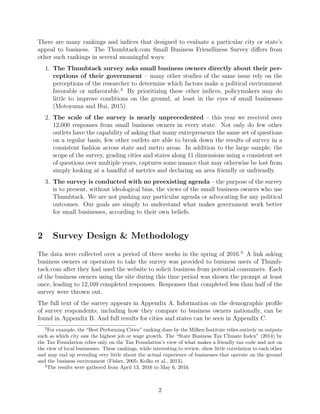 There are many rankings and indices that designed to evaluate a particular city or state’s
appeal to business. The Thumbtack.com Small Business Friendliness Survey diﬀers from
other such rankings in several meaningful ways:
1. The Thumbtack survey asks small business owners directly about their per-
ceptions of their government – many other studies of the same issue rely on the
perceptions of the researcher to determine which factors make a political environment
favorable or unfavorable.2
By prioritizing these other indices, policymakers may do
little to improve conditions on the ground, at least in the eyes of small businesses
(Motoyama and Hui, 2015).
2. The scale of the survey is nearly unprecedented – this year we received over
12,000 responses from small business owners in every state. Not only do few other
outlets have the capability of asking that many entrepreneurs the same set of questions
on a regular basis, few other outlets are able to break down the results of survey in a
consistent fashion across state and metro areas. In addition to the large sample, the
scope of the survey, grading cities and states along 11 dimensions using a consistent set
of questions over multiple years, captures some nuance that may otherwise be lost from
simply looking at a handful of metrics and declaring an area friendly or unfriendly.
3. The survey is conducted with no preexisting agenda – the purpose of the survey
is to present, without ideological bias, the views of the small business owners who use
Thumbtack. We are not pushing any particular agenda or advocating for any political
outcomes. Our goals are simply to understand what makes government work better
for small businesses, according to their own beliefs.
2 Survey Design & Methodology
The data were collected over a period of three weeks in the spring of 2016.3
A link asking
business owners or operators to take the survey was provided to business users of Thumb-
tack.com after they had used the website to solicit business from potential consumers. Each
of the business owners using the site during this time period was shown the prompt at least
once, leading to 12,169 completed responses. Responses that completed less than half of the
survey were thrown out.
The full text of the survey appears in Appendix A. Information on the demographic proﬁle
of survey respondents, including how they compare to business owners nationally, can be
found in Appendix B. And full results for cities and states can be seen in Appendix C.
2
For example, the “Best Performing Cities” ranking done by the Milken Institute relies entirely on outputs
such as which city saw the highest job or wage growth. The “State Business Tax Climate Index” (2014) by
the Tax Foundation relies only on the Tax Foundation’s view of what makes a friendly tax code and not on
the view of local businesses. These rankings, while interesting to review, show little correlation to each other
and may end up revealing very little about the actual experience of businesses that operate on the ground
and the business environment (Fisher, 2005; Kolko et al., 2013).
3
The results were gathered from April 13, 2016 to May 6, 2016.
2
 