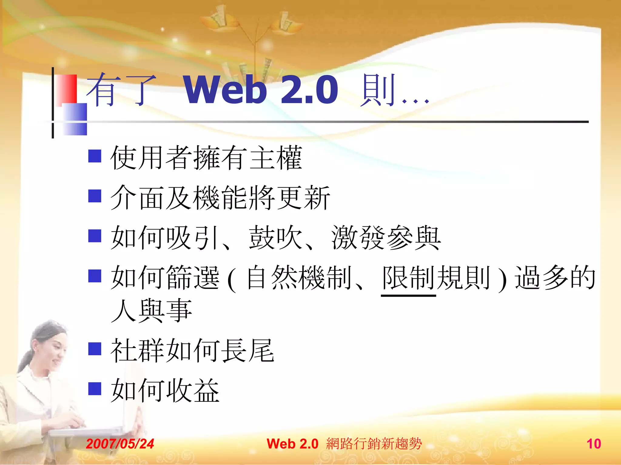 有了  Web 2.0  則… 使用者擁有主權 介面及機能將更新 如何吸引、鼓吹、激發參與 如何篩選 ( 自然機制、 限制 規則 ) 過多的人與事 社群如何長尾 如何收益 2007/05/24 Web 2.0  網路行銷新趨勢  