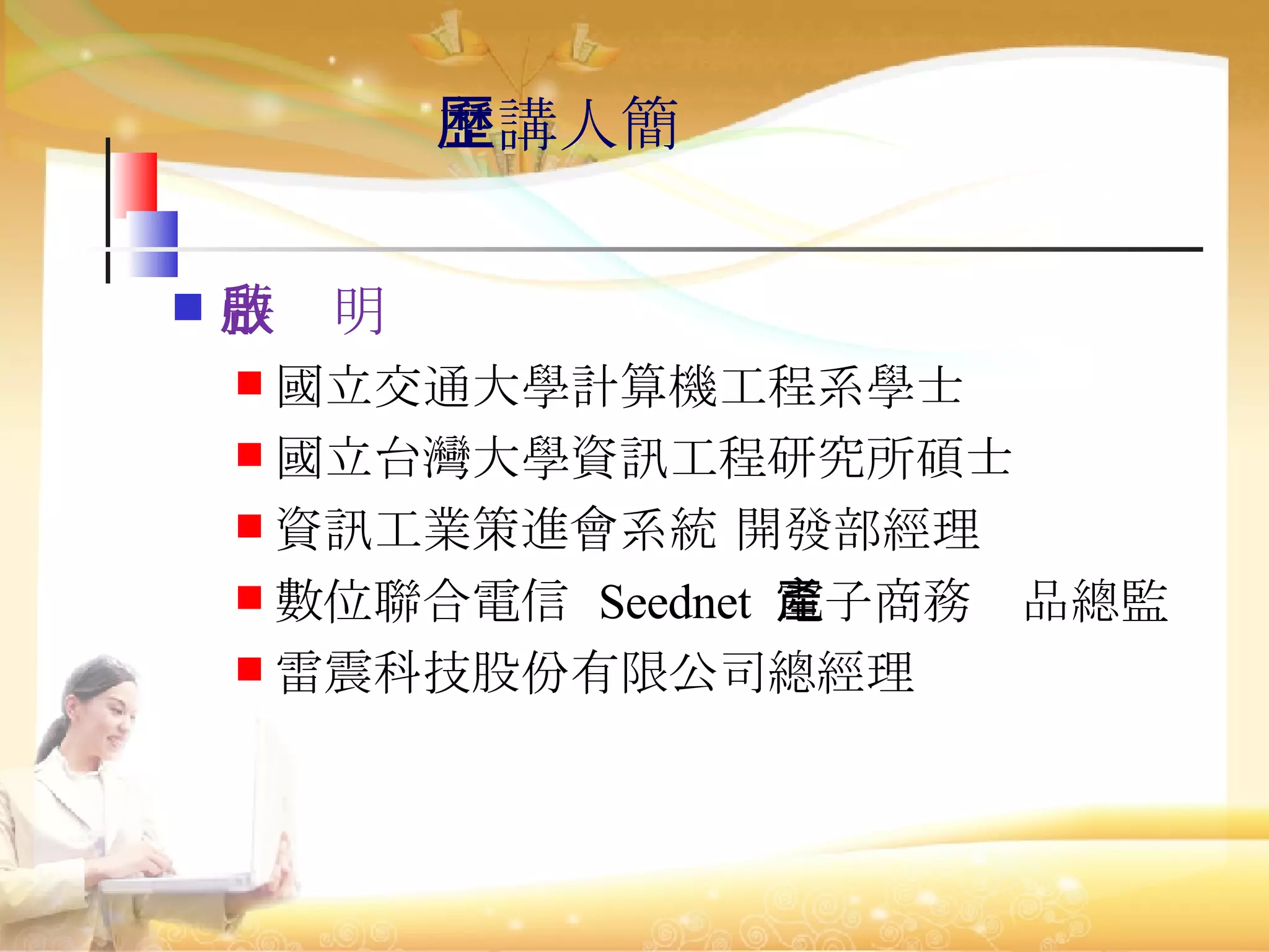 張啟明 國立交通大學計算機工程系學士 國立台灣大學資訊工程研究所碩士 資訊工業策進會系統 開發部經理 數位聯合電信  Seednet  電子商務產品總監 雷震科技股份有限公司總經理 主講人簡歷 