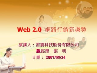 Web 2.0  網路行銷新趨勢 演講人：雷震科技股份有限公司 總經理  張啟明 日期： 2007/05/24 