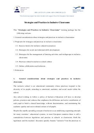 IRIS 128735-CP-1-2006-1-BE-COMENIUS-C21
This Comenius project has been funded with support from the European Commission
Strategies and Practices in Inclusive Classrooms
This “Strategies and Practices in Inclusive Classrooms” training package has the
following sections:
1. General considerations about strategies and practices in inclusive classrooms
2. Proposals for strategies and practices in inclusive classrooms
2.1. Success factors for inclusive educative practices
2.2. Strategies for social and relational skills development
2.3. Strategies for the management of learning activities and workgroups in inclusive
classrooms
2.4. Practices related to inclusive school culture
2.5. Online collaboration and inclusion
3. References
1. General considerations about strategies and practices in inclusive
classrooms
The inclusive school is an educational community whose practices respond to the
diversity of its pupils, attending to emotional, academic and social needs within the
school.
Any school wishing to follow a policy of Inclusive Education will have to develop
policies, practices and cultures that emphasise the difference and active contribution of
each pupil to build a shared knowledge, without discrimination, and maintaining the
academic quality and socio-cultural context of all pupils.
Despite the rapidly spreading concept of inclusion as an underlying organising principle
for many countries’ educational systems, in most European countries there is still a
contradiction between legislation and practice in schools or classrooms. Both the
legislation and the teachers’ discourse quickly became "inclusive" but the practices in
 