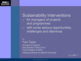Sustainability Interventions  – for managers of projects and programmes – with some serious opportunities,  challenges and dilemmas by Tom Taylor principal of dashdot  joint founder of Buro Four vice President of APM visiting professor at Salford University v  3.1 08/11 
