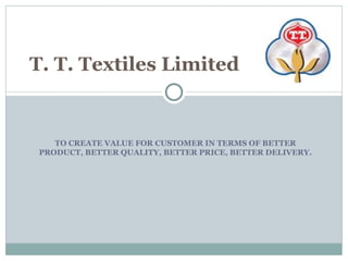 TO CREATE VALUE FOR CUSTOMER IN TERMS OF BETTER PRODUCT, BETTER QUALITY, BETTER PRICE, BETTER DELIVERY.  T. T. Textiles Limited 