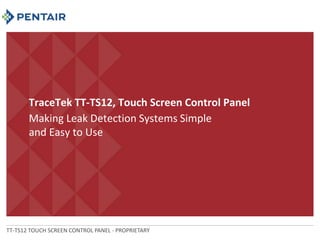 TraceTek TT-TS12, Touch Screen Control Panel 
Making Leak Detection Systems Simple 
and Easy to Use 
TT-TS12 TOUCH SCREEN CONTROL PANEL - PROPRIETARY 
 