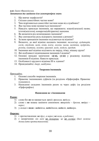 10
але: Івано-Франківська.
Запитання та завдання для самоперевірки знань
1. Що вивчає морфологія?
2. Скільки самостійних частин мови?
3. Чим відрізняються самостійні частини мови від службових?
4. Яка частина мови називається іменником?
5. Наведіть приклади іменників, що виражають: власні(загальні) назви;
істоти(неістоти); конкретне(абстрактне) значення.
6. Як визначити рід незмінюваних іменників?
7. Яку синтаксичну роль відіграють іменники у реченні?
8. За яким принципом іменники поділяються на відміни?
9. Визначте, до якої відміни належать іменники: телевізор, аудиторія,
сесія, студент, залік, хімія, плече, лосеня, чаєня, ластівка, мудрість,
розкіш, платина, золото, краєвид, залік, модуль, кредит.
10. Іменники якої відміни поділяють на тверду, м'яку, мішану групи?
11. Які особливості відмінювання іменників І відміни?
12. Основні випадки закінчення –а(-я), -у(-ю) у родовому відмінку
іменників ІІ відміни. Навести приклади.
13. Особливості орудного відмінка ІІІ в. однини?
14. Провідміняйте: двері, майбутнє.
Творення іменників
Пригадайте:
1. Основні способи творення іменників.
2. Правопис іменникових суфіксів (за розділом «Орфографія. Правопис
голосних»).
3. Написання складних іменників разом та через дефіс (за розділом
«Орфографія»)
Написання не з іменниками
Разом:
1) слово без не не вживається: невід, немовля, недуга;
2) слово з не можна замінити синонімом: неправда – брехня, недруг –
ворог;
3) у складі з недо-: недодача, недоїдання, недолік, недовіра.
Окремо:
1) є протиставлення: не друг, а ворог; не воля, а рабство;
2) є заперечення: він мені не товариш; це не сестра (далі можна
домислити протиставлення).
 