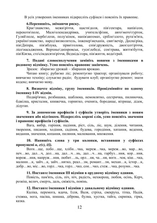 12
В усіх утворених іменниках підкресліть суфікси і поясніть їх правопис.
6.Перепишіть, знімаючи риску.
Краєзнавство, межиріччя, щастядоля, півгектара, напівсон,
перекотиполе, Малоолександрівка, учительфізик, автомотогурток,
Гуляйполе, верболози, полукіпок, напівавтомат, сріблозлото, рутам'ята,
українознавство, народвизволитель, інженермеханік, святвечір, Деснаріка,
півДніпра, півяблука, зірвиголова, співдружність, двохсотріччя,
лісонасадження, Верхньодніпровськ, гусилебеді, сонтрава, життябуття,
півКиєва, стосімдесятиріччя, Ведмідьгора, півжиття, водограй.
7. Подані словосполучення замініть новими з іменниками в
родовому відмінку. Усно поясніть правопис закінчень.
Зразок: збираємо урожай – збирання врожаю.
Читаю книгу; рубаємо ліс; ремонтуємо трактор; організували роботу;
вивчаємо техніку; слухаємо радіо; будувати клуб; організуємо ремонт; знати
кодекс; вивчаємо мову.
8. Визначте відміну, групу іменників. Провідміняйте по одному
іменнику І-ІV відмін.
Подвір'ячко, розбишака, шаблюка, немовлятко, сестричка, пилиночка,
бджілка, кристалик, книжечка, горнятко, оченята, бородище, вітрище, дідок,
дідуган.
9. За допомогою префіксів і суфіксів утворіть іменники з новим
значенням або відтінком. Підкресліть корені слів, усно поясніть значення
і правопис префіксів і суфіксів.
Вага, вибір, горіння, падіння, ріст, сіль, ліс, шум, ділення, читання,
творення, писання, ходіння, садіння, будова, городіння, хитання, ведення,
видання, значення, копання, пиляння, малювання, множення.
10. Напишіть слова у три колонки, вставивши у суфіксах
пропущені и, е(є), і(ї).
Вогн…ще, побо…ще, хлібн…чка, мереж…чка, мереж…во, мар…во,
печ…во, дал…ч, дол…на, дал…ч…нь, дал…ч…на, гарбуз…ння, кор…ння,
ворож…ння, напруж…ння, любит…ль, орл…ня, ча…ня, вогн…чок, кіш…чка,
малинн…к, зайч…к, зайч…нятко, реал…зм, романт…зм, механ…к, істор…к,
добр…во, міс…во, горл…чка, горл…чко, сон…чко, стеж…чка, розумн…чка.
11. Поставте іменники ІІІ відміни в орудному відмінку однини.
Повість, пам'ять, сіль, піч, ніч, радість, нехворощ, любов, осінь, Керч,
розкіш, велич, смерть, даль, свіжість, повінь.
12. Поставте іменники І відміни у давальному відмінку однини.
Каліка, перемога, вдача, Ілля, Валя, стріха, свекруха, тітка, Надія,
стежка, нога, пасіка, шишка, діброва, булка, хустка, тайга, скрипка, гірка,
казка.
 