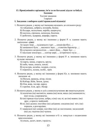 13
13. Провідміняйте прізвище, ім'я та по батькові дідуся та бабусі.
Іменник
Тестові завдання
І варіант
I. Завдання з вибором однієї правильної відповіді
1. Позначте рядок, у якому всі іменники належать до спільного роду:
А) гайдамака, добряга, незграба, базіка;
Б) бездара, молодчина, нероба, капризуха;
В) неотеса, сіромаха, непосида, босячня;
Г) роботяга, задирака, жирафа, сирота.
2. Позначте рядок, у якому всі іменники у формі Р. в. однини мають
закінчення –у(ю):
А) задум твор…, художнього гурт…, секція футбол…;
Б) запашного бузк…, високого звук…, стовпчик барометр…;
В) сучасного метрополітен…, хвилі Дінц…, берег Буг…;
Г) наслідки землетрус…, сектор цирк…, історичного музе… .
3. Позначте рядок, у якому всі іменники у формі Р. в. множини мають
нульове значення:
А) парта, миша, староста, круча;
Б) хиба, чаша, лопата, земля;
В) культура, мозаїка, галерея, стаття;
Г) перемога, лелека, особа , мрія.
4. Позначте рядок, у якому всі іменники у формі Кл. в. множини мають
значення –е:
А) Наталя, кравець, вітер, пісня;
Б) Кобзар, Київ, Земля, душа;
В) Оля, вовк, тесляр, народ;
Г) героїня, Ілля, друг, Назар.
5. Позначте рядок, у якому в усіх словосполученнях не пишеться разом:
А) космічна (не) вагомість; важка (не) воля; якась (не) впевненість;
(не) згода, а ворожнеча;
Б) (не) правда підступна; добра, а (не) зла; ні, це (не) важко; (не)
друг, а просто знайомий;
В) ні, (не) далеко; постійне (не) доїдання; злиденна (не) міч; (не)
порядок, а розгардіяш;
Г) закралася (не) довіра; постійне (не) до постачання; знедолений
(не) ук; гидотна (не) чупаха.
6. Позначте рядок, у якому всі іменники в О. в. пишуться з подвоєними
приголосними:
А) емаль, далеч, жовч, гордість;
 