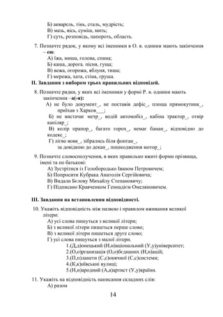 14
Б) акварель, тінь, сталь, мудрість;
В) мазь, вісь, суміш, мить;
Г) суть, розповідь, папороть, область.
7. Позначте рядок, у якому всі іменники в О. в. однини мають закінчення
– ею:
А) їжа, миша, голова, спина;
Б) каша, дорога. пісня, гуща;
В) вежа, огорожа, яблуня, тиша;
Г) мережа, хата, стіна, груша.
ІІ. Завдання з вибором трьох правильних відповідей.
8. Позначте рядки, у яких всі іменники у формі Р. в. однини мають
закінчення –а(-я):
А) не було документ_, не поставів дефіс_, площа прямокутник_,
приїхав з Харков___;
Б) не вистачає метр_, водій автомобіл_, кабіна трактор_, отвір
капіляр_;
В) колір прапор_, багато горох_, немає банан_, відповідно до
кодекс_;
Г) лігво вовк_, зібрались біля фонтан_,
за довідкою до декан_, пошкодження мотор_;
9. Позначте словосполучення, в яких правильно вжиті форми прізвища,
імені та по батькові:
А) Зустрітися із Голобородько Іваном Петровичем;
Б) Попросити Кубрака Анатолія Сергійовича;
В) Видали Бєлову Михайлу Степановичу;
Г) Підписано Кравченком Геннадієм Омеляновичем.
ІІІ. Завдання на встановлення відповідності.
10. Укажіть відповідність між назвою і правилом вживання великої
літери:
А) усі слова пишуться з великої літери;
Б) з великої літери пишеться перше слово;
В) з великої літери пишеться друге слово;
Г) усі слова пишуться з малої літери.
1.(Д,д)онецький (Н,н)аціональний (У,у)університет;
2.(О,о)рганизація (О,о)бєднаних (Н,н)ацій;
3.(П,п)ланети (С,с)онячної (С,с)системи;
4.(К,к)иївськиі вулиці;
5.(Н,н)ародний (А,а)артист (У,у)країни.
11. Укажіть на відповідність написання складних слів:
А) разом
 