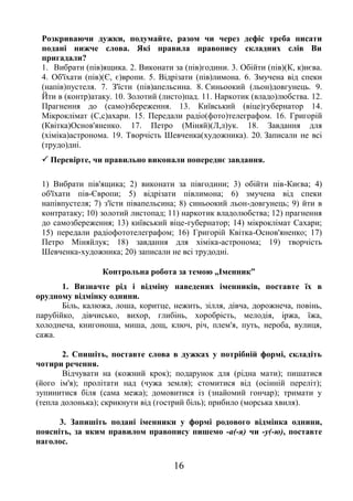 16
Розкриваючи дужки, подумайте, разом чи через дефіс треба писати
подані нижче слова. Які правила правопису складних слів Ви
пригадали?
1. Вибрати (пів)ящика. 2. Виконати за (пів)години. 3. Обійти (пів)(К, к)иєва.
4. Об'їхати (пів)(Є, є)вропи. 5. Відрізати (пів)лимона. 6. Змучена від спеки
(напів)пустеля. 7. З'їсти (пів)апельсина. 8. Синьоокий (льон)довгунець. 9.
Йти в (контр)атаку. 10. Золотий (листо)пад. 11. Наркотик (владо)любства. 12.
Прагнення до (само)збереження. 13. Київський (віце)губернатор 14.
Мікроклімат (С,с)ахари. 15. Передали радіо(фото)телеграфом. 16. Григорій
(Квітка)Основ'яненко. 17. Петро (Міняй)(Л,л)ук. 18. Завдання для
(хіміка)астронома. 19. Творчість Шевченка(художника). 20. Записали не всі
(трудо)дні.
 Перевірте, чи правильно виконали попереднє завдання.
1) Вибрати пів'ящика; 2) виконати за півгодини; 3) обійти пів-Києва; 4)
об'їхати пів-Європи; 5) відрізати півлимона; 6) змучена від спеки
напівпустеля; 7) з'їсти півапельсина; 8) синьоокий льон-довгунець; 9) йти в
контратаку; 10) золотий листопад; 11) наркотик владолюбства; 12) прагнення
до самозбереження; 13) київський віце-губернатор; 14) мікроклімат Сахари;
15) передали радіофототелеграфом; 16) Григорій Квітка-Основ'яненко; 17)
Петро Міняйлук; 18) завдання для хіміка-астронома; 19) творчість
Шевченка-художника; 20) записали не всі трудодні.
Контрольна робота за темою „Іменник”
1. Визначте рід і відміну наведених іменників, поставте їх в
орудному відмінку однини.
Біль, калюжа, лоша, коритце, нежить, зілля, дівча, дорожнеча, повінь,
парубійко, дівчисько, вихор, глибінь, хоробрість, мелодія, іржа, їжа,
холоднеча, книгоноша, миша, дощ, ключ, річ, плем'я, путь, нероба, вулиця,
сажа.
2. Спишіть, поставте слова в дужках у потрібній формі, складіть
чотири речення.
Відчувати на (кожний крок); подарунок для (рідна мати); пишатися
(його ім'я); пролітати над (чужа земля); стомитися від (осінній переліт);
зупинитися біля (сама межа); домовитися із (знайомий гончар); тримати у
(тепла долонька); скрикнути від (гострий біль); прибило (морська хвиля).
3. Запишіть подані іменники у формі родового відмінка однини,
поясніть, за яким правилом правопису пишемо -а(-я) чи -у(-ю), поставте
наголос.
 