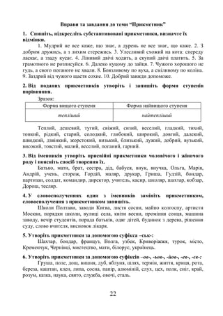 22
Вправи та завдання до теми “Прикметник”
1. Спишіть, підкресліть субстантивовані прикметники, визначте їх
відмінки.
1. Мудрий не все каже, що знає, а дурень не все знає, що каже. 2. З
добрим дружись, а з лихим стережись. 3. Улесливий схожий на кота: спереду
ласкає, а ззаду кусає. 4. Лінивий двічі ходить, а скупий двічі платить. 5. За
грамотного не розписуйся. 6. Далеко куцому до зайця. 7. Чужого хорошого не
гудь, а свого поганого не хвали. 8. Боязливому по вуха, а сміливому по коліна.
9. Заздрий від чужого щастя сохне. 10. Добрий завжди допоможе.
2. Від поданих прикметників утворіть і запишіть форми ступенів
порівняння.
Зразок:
Форма вищого ступеня Форма найвищого ступеня
тепліший найтепліший
Теплий, дешевий, тугий, свіжий, сизий, веселий, гладкий, тихий,
тонкий, рідкий, старий, солодкий, глибокий, широкий, довгий, далекий,
швидкий, дзвінкий, жорстокий, низький, близький, дужий, добрий, вузький,
високий, товстий, малий, веселий, поганий, гарний.
3. Від іменників утворіть присвійні прикметники чоловічого і жіночого
роду і поясніть спосіб творення їх.
Батько, мати, брат, сестра, дід, бабуся, внук, внучка, Ольга, Марія,
Андрій, учень, сторож, Гордій, маляр, друкар, Гриша, Гудзій, бондар,
партизан, солдат, командир, директор, учитель, касир, школяр, шахтар, кобзар,
Дорош, тесляр.
4. У словосполученнях один з іменників замініть прикметником,
словосполучення з прикметником запишіть.
Школи Полтави, заводи Києва, листя сосни, майно колгоспу, артисти
Москви, порядки школи, вулиці села, квіти весни, проміння сонця, машина
заводу, вечір студентів, порада батьків, одяг дітей, будинок з дерева, рішення
суду, слово вчителя, висновок лікаря.
5. Утворіть прикметники за допомогою суфікса –ськ-:
Шахтар, бондар, француз, Волга, узбек, Криворіжжя, турок, місто,
Кременчук, Чернівці, мистецтво, мати, білорус, українець.
6. Утворіть прикметники за допомогою суфіксів –ов-, -ьов-, -йов-, -ев-, -єв-:
Груша, поле, дощ, вишня, дуб, яблуня, шлях, термін, життя, криця, рота,
береза, каштан, клен, липа, сосна, папір, алюміній, слух, цех, полк, сніг, край,
розум, казка, наука, свято, служба, овочі, сталь.
 