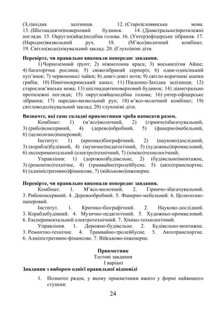 24
(З,з)ахідна залізниця. 12. (Старо)словянська мова.
13. (Шістнадцяти)поверховий будинок. 14. (Діаметрально)протилежні
погляди. 15. Округло(яйце)подібна голова. 16. (Унтер)офіцерське зібрання. 17.
(Народно)визвольний рух. 18. (М’ясо)молочний комбінат.
19. Світло(водо)лікувальний заклад. 20. (Глухо)німі діти.
Перевірте, чи правильно виконали попереднє завдання.
1) Чорноземний ґрунт; 2) ніжнотонна краса; 3) восьмилітня Айше;
4) багаторічна рослина; 5) свіжозібраний серпоріз; 6) один-однісінький
пуп’янок; 7) червононосі чайки; 8) довгі-довгі ноти; 9) світло-коричневі шапки
грибів; 10) Північнокримський канал; 11) Південно-Західна залізниця; 12)
старослов’янська мова; 13) шістнадцятиповерховий будинок; 14) діаметрально
протилежні погляди; 15) округлояйцеподібна голова; 16) унтер-офіцерське
зібрання; 17) народно-визвольний рух; 18) м’ясо-молочний комбінат; 19)
світловодолікувальний заклад; 20) глухонімі діти.
Визначте, які саме складні прикметники треба написати разом.
Комбінат: 1) (м’ясо)молочний, 2) (гірничо)збагачувальний,
3) (рибо)консервний, 4) (дерево)обробний, 5) (фанерно)мебельний,
6) (целюлозно)паперовий;
Інститут: 1) (критико)біографічний, 2) (науково)дослідний,
3) (корабле)будівний, 4) (музично)педагогічний, 5) (художньо)промисловий,
6) експериментальний (електро)технічний, 7) (хіміко)технологічний;
Управління: 1) (дорожно)будівельне, 2) (будівельно)монтажне,
3) (ремонтно)технічне, 4) (трамвайно)тролейбусне, 5) (авто)транспортне,
6) (адміністративно)фінансове, 7) (військово)інженерне.
Перевірте, чи правильно виконали попереднє завдання.
Комбінат. 1. М’ясо-молочний. 2. Гірничо-збагачувальний.
3. Рибоконсервний. 4. Деревообробний. 5. Фанерно-мебельний. 6. Целюлозно-
паперовий.
Інститут. 1. Критико-біографічний. 2. Науково-дослідний.
3. Кораблебудівний. 4. Музично-педагогічний. 5. Художньо-промисловий.
6. Експериментальний електротехнічний. 7. Хіміко-технологічний.
Управління. 1. Дорожно-будівельне. 2. Будівельно-монтажне.
3. Ремонтно-технічне. 4. Трамвайно-тролейбусне. 5. Автотранспортне.
6. Адміністративно-фінансове. 7. Військово-інженерне.
Прикметник
Тестові завдання
І варіант
Завдання з вибором однієї правильної відповіді
1. Позначте рядок, у якому прикметники вжито у формі найвищого
ступеня:
 