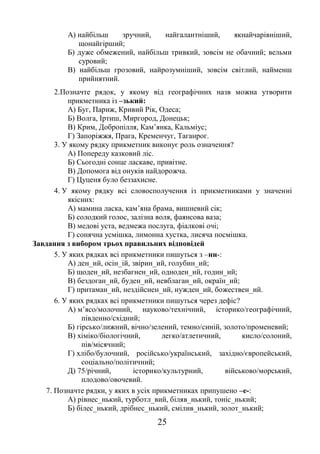 25
А) найбільш зручний, найгалантніший, якнайчарівніший,
щонайгірший;
Б) дуже обмежений, найбільш тривкий, зовсім не обачний; вельми
суровий;
В) найбільш грозовий, найрозумніший, зовсім світлий, найменш
прийнятний.
2.Позначте рядок, у якому від географічних назв можна утворити
прикметника із –зький:
А) Буг, Париж, Кривий Рік, Одеса;
Б) Волга, Іртиш, Миргород, Донецьк;
В) Крим, Добропілля, Кам’янка, Кальміус;
Г) Запоріжжя, Прага, Кременчуг, Таганрог.
3. У якому рядку прикметник виконує роль означення?
А) Попереду казковий ліс.
Б) Сьогодні сонце ласкаве, привітне.
В) Допомога від онуків найдорожча.
Г) Цуценя було беззахисне.
4. У якому рядку всі словосполучення із прикметниками у значенні
якісних:
А) мамина ласка, кам’яна брама, вишневий сік;
Б) солодкий голос, залізна воля, фаянсова ваза;
В) медові уста, ведмежа послуга, фіалкові очі;
Г) сонячна усмішка, лимонна хустка, лисяча посмішка.
Завдання з вибором трьох правильних відповідей
5. У яких рядках всі прикметники пишуться з –нн-:
А) ден_ий, осін_ій, звірин_ий, голубин_ий;
Б) щоден_ий, незбагнен_ий, одноден_ий, годин_ий;
В) бездоган_ий, буден_ий, невблаган_ий, окраїн_ий;
Г) притаман_ий, нездійснен_ий, нужден_ий, божествен_ий.
6. У яких рядках всі прикметники пишуться через дефіс?
А) м’ясо/молочний, науково/технічний, історико/географічний,
південно/східний;
Б) гірсько/лижний, вічно/зелений, темно/синій, золото/променевий;
В) хіміко/біологічний, легко/атлетичний, кисло/солоний,
пів/місячний;
Г) хлібо/булочний, російсько/український, західно/європейський,
соціально/політичний;
Д) 75/річний, історико/культурний, військово/морський,
плодово/овочевий.
7. Позначте рядки, у яких в усіх прикметниках припушено –е-:
А) рівнес_нький, турботл_вий, біляв_нький, тоніс_нький;
Б) білес_нький, дрібнес_нький, смілив_нький, золот_нький;
 