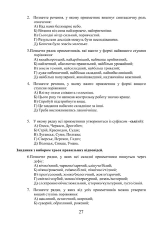 27
2. Позначте речення, у якому прикметник виконує синтаксичну роль
означення:
А) Над нами безхмарне небо.
Б) Вітання від сина найдорожче, найприємніше.
В) Сьогодні вітер сильний, поривчастий.
Г) Результати дослідів можуть бути несподіваними.
Д) Кошеня було зовсім маленьке.
3.Позначте рядок прикметників, які вжито у формі найвищого ступеня
порівняння:
А) якнайкоротший, найдрібніший, найменш прийнятний;
Б) найлегший, абсолютно правильний, найбільш урожайний;
В) зовсім темний, найсолодший, найбільш тривалий;
Г) дуже небезпечний, найбільш складний, найвибагливіший;
Д) найбільш популярний, якнайшвидший, надзвичайно важливий.
4. Позначте речення, у якому вжито прикметник у формі вищого
ступеня порівняння:
А) Влітку птахи співають голосніше.
Б) Цього разу ти написав контрольну роботу значно краще.
В) Спробуй підстрибнути вище.
Г) Це завдання набагато складніше за інші.
Д) Треба висловлюватись лаконічніше.
5. У якому рядку всі прикметники утворюються із суфіксом –ськ(ий):
А) Одеса, Черкаси, Дрогобич;
Б) Стрій, Краснодон, Судак;
В) Луганськ, Суми, Полтава;
Г) Сіверськ, Перекоп, Гадяч;
Д) Полоцьк, Сиваш, Умань.
Завдання з вибором трьох правильних відповідей.
6.Позначте рядки, у яких всі складні прикметники пишуться через
дефіс:
А) вічно/юний, червоно/гарячий, сліпучо/білий;
Б) ніжно/рожевий, сніжно/білий, північно/східний;
В) гірко/солоний, хіміко/біологічний, жовто/гарячий;
Г) світло/голубий, мовно/літературний, дизель/моторний;
Д) електронно/обчислювальний, історико/культурний, густо/синій.
7. Позначте рядки, у яких від усіх прикметників можна утворити
вищий ступінь порівняння:
А) щасливий, остаточний, широкий;
Б) суворий, образливий, рожевий;
 