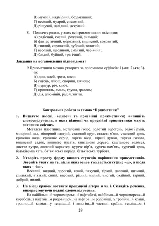 28
В) мужній, надмірний, бездоганний;
Г) веселий, мудрий, спекотний;
Д) рішучий, лагідний, яскравий.
8. Позначте рядки, у яких всі прикметники є якісними:
А) радісний, кислий, рожевий, сильний;
Б) фантастичний, морозяний, вишневий, соковитий;
В) гнилий, справжній, дубовий, золотий;
Г) веселий, щасливий, смачний, чарівний;
Д) блідий, буйний, трагічний.
Завдання на встановлення відповідності
9.Прикметники можна утворити за допомогою суфіксів: 1)-ов; 2)-ев; 3)-
єв:
А) дощ, клей, гроза, клен;
Б) ситець, плющ, спориш, глянець;
В) пурпур, річ, ключ;
Г) кришталь, емаль, груша, травень;
Д) дія, алюміній, радій, життя.
Контрольна робота за темою “Прикметник”
1. Визначте якісні, відносні та присвійні прикметники; випишіть
словосполучення, в яких відносні чи присвійні прикметники мають
значення якісних.
Металева пластинка, металевий голос, золотий перстень, золоті руки,
мінорний лад, мінорний настрій, сталевий прут, сталеві м'язи, сталевий крок,
крижана вода, крижане серце, гаряча вода, гарячі думки, гаряча голова,
вишневий садок, вишневе плаття, каштанове дерево, каштанове волосся,
лисяче хутро, лисячий характер, куряче пір’я, куряча пам'ять, курячий крок,
батьківська хата, батьківська порада, батьківська турбота.
2. Утворіть просту форму вищого ступенів порівняння прикметників.
Зверніть увагу на те, після яких основ уживається суфікс –ш-, а після
яких – -іш-.
Веселий, видний, дорогий, ясний, пахучий, гіркий, далекий, низький,
слизький, в’язкий, синій, високий, рідний, милий, чистий, охайний, гарний,
добрий, милий.
3. На місці крапок поставте пропущені літери и чи і. Складіть речення,
використовуючи подані словосполучення.
На найбільш...й чорноморськ...й нафтобазі, найбільш...й чорноморськ...й
корабель, з нафтов...м родовищем, на нафтов...м родовищі, у тропічн...й країні,
тропічн...й клімат, у тепліш...й і вологіш...й частині країни, тепліш...м і
 
