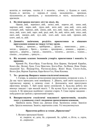 29
вологіш...м повітрям, тепліш...й і вологіш... клімат, у буденн...м одязі,
буденн...м життям, у порожн...й сумці, мальовничіш... краєвиди,
мальовничіш...м краєвидом, у мальовничіш...м місті, мальовничіш...х
краєвидів.
4. На місці крапок поставте -е(є) чи -о(ьо), -йо.
Оранж...вий, вермішел...вий, кизил...вий, коричн...ий, замш...вий,
марганц...вий, марш...вий, груш...вий, вогн...вий, деш...вий, ситц...вий,
гутаперч...вий, черепах...вий, свинц...вий, вол...вий, перц...вий, чесуч...вий,
песц...вий, алич...вий, парч...вий, раді...вий, бо...вий, квітн...вий, емал...вий,
овоч...вий, шагрен...вий, нул...вий, плеч...вий, ясен...вий, промен...вий,
ключ...вий, га...вий.
5. Допишіть закінчення, розділіть прикметники за кінцевим
приголосним основи на тверду і м’яку групи.
Вечірн..., тривожн..., прибережн..., дружн..., навколишн..., денн...,
західн..., природн..., братн..., художн..., придорожн..., домашн..., дорожн...,
присутн..., дворічн..., городн..., пшеничн..., тепличн..., достатн..., тодішн...,
сінешн..., поздовжн..., трикутн... .
6. Від поданих власних іменників утворіть прикметники і поясніть їх
правопис.
Кривий Ріг, Кзил-Орда, Улан-Батор, Біла Церква, Нагірний Карабах,
Копет-Даг, Великі Луки, Гола Пристань, Коста-Ріка, Ла-Манш, Нове Озеро,
південний Буг, Йошкар-Ола, Ростов-на-Дону, Жовті Води, Сіхоте-Алінь,
Волго-Дон, Верхня Хортиця, Кара-Богаз-Гол, Нова Каховка.
7. Ти – редактор. Виправте мовно-стилістичні помилки.
1. Сатира, за деякими нечисленними виключеннями, потрапляє в ціль. 2.
До нас часто приходять нові новобранці. 3. Дбають, щоб овочі надходили в
торговельну мережу в свіжому стані. 4. Допоможіть мені приготувати
ефективну вечерю. 5. Цей папір трохи синюватий. 6. Будь-яку роботу він
виконує швидко і при високій якості. 7. На вулиці було чути крик дитячих
голосів. 8. Ці приклади надійніші і міцніші старих. 9. Саме перше завдання –
побудувати цю греблю у призначений термін.
8. Використовуючи стилістичні можливості прикметників, складіть
текст у художньому стилі з поданими граматичними основами.
Прийшла весна. Ожив сад. Дихнув вітер. Засміялось сонце. Заясніло
небо. Зраділа вишенька. Зацвіте, нареченою стане. Усі милуватимуться.
Практична робота за темою „Прикметник”
1. Вставте пропущені букви:
ві...творити, ві...дати, бе...страшний, бе...зубий, о...бігти, о...терти,
ві...дзеркалює.
 