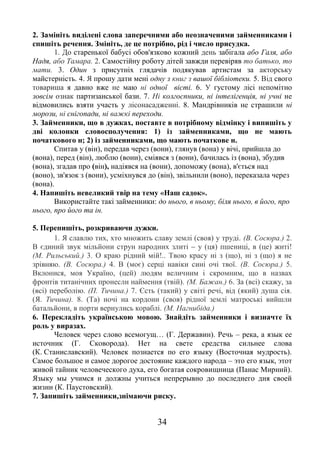 34
2. Замініть виділені слова заперечними або неозначеними займенниками і
спишіть речення. Змініть, де це потрібно, рід і число присудка.
1. До старенької бабусі обов'язково кожний день забігала або Галя, або
Надя, або Тамара. 2. Самостійну роботу дітей завжди перевіряв то батько, то
мати. 3. Один з присутніх глядачів подякував артистам за акторську
майстерність. 4. Я прошу дати мені одну з книг з вашої бібліотеки. 5. Від свого
товариша я давно вже не маю ні одної вісті. 6. У густому лісі непомітно
зовсім ознак партизанської бази. 7. Ні колгоспники, ні інтелігенція, ні учні не
відмовились взяти участь у лісонасадженні. 8. Мандрівників не страшили ні
морози, ні снігопади, ні важкі переходи.
3. Займенники, що в дужках, поставте в потрібному відмінку і випишіть у
дві колонки словосполучення: 1) із займенниками, що не мають
початкового н; 2) із займенниками, що мають початкове н.
Спитав у (він), передав через (вони), глянув (вона) у вічі, прийшла до
(вона), перед (він), люблю (вони), сміявся з (вони), бачилась із (вона), збудив
(вона), згадав про (він), надіявся на (вони), допоможу (вона), в'ється над
(воно), зв'язок з (вони), усміхнувся до (він), звільнили (воно), переказала через
(вона).
4. Напишіть невеликий твір на тему «Наш садок».
Використайте такі займенники: до нього, в ньому, біля нього, в його, про
нього, про його та ін.
5. Перепишіть, розкриваючи дужки.
1. Я славлю тих, хто множить славу землі (своя) у труді. (В. Сосюра.) 2.
В єдиний звук мільйони струн народних злиті – у (ця) пшениці, в (це) житі!
(М. Рильський.) 3. О краю рідний мій!.. Твою красу ні з (що), ні з (що) я не
зрівняю. (В. Сосюра.) 4. В (моє) серці навіки сині очі твої. (В. Сосюра.) 5.
Вклонися, моя Україно, (цей) людям величним і скромним, що в назвах
фронтів титанічних пронесли наймення (твій). (М. Бажан.) 6. За (всі) скажу, за
(всі) переболію. (П. Тичина.) 7. Єсть (такий) у світі речі, від (який) душа сія.
(Я. Тичина). 8. (Та) ночі на кордони (своя) рідної землі матроські вийшли
батальйони, в порти вернулись кораблі. (М. Нагнибіда.)
6. Перекладіть українською мовою. Знайдіть займенники і визначте їх
роль у виразах.
Человек через слово всемогущ… (Г. Державин). Речь – река, а язык ее
источник (Г. Сковорода). Нет на свете средства сильнее слова
(К. Станиславский). Человек познается по его языку (Восточная мудрость).
Самое большое и самое дорогое достояние каждого народа – это его язык, этот
живой тайник человеческого духа, его богатая сокровищница (Панас Мирний).
Языку мы учимся и должны учиться непрерывно до последнего дня своей
жизни (К. Паустовский).
7. Запишіть займенники,знімаючи риску.
 