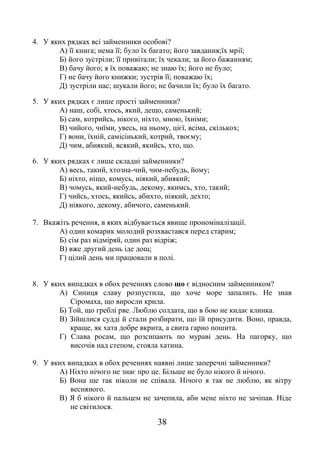 38
4. У яких рядках всі займенники особові?
А) її книга; нема її; було їх багато; його завдання;їх мрії;
Б) його зустріли; її привітали; їх чекали; за його бажанням;
В) бачу його; я їх поважаю; не знаю їх; його не було;
Г) не бачу його книжки; зустрів її; поважаю їх;
Д) зустріли нас; шукали його; не бачили їх; було їх багато.
5. У яких рядках є лише прості займенники?
А) наш, собі, хтось, який, дещо, саменький;
Б) сам, котрийсь, нікого, ніхто, мною, їхніми;
В) чийого, чиїми, увесь, на ньому, цієї, всіма, скількох;
Г) вони, їхній, самісінький, котрий, твоєму;
Д) чим, абиякий, всякий, якийсь, хто, що.
6. У яких рядках є лише складні займенники?
А) весь, такий, хтозна-чий, чим-небудь, йому;
Б) ніхто, ніщо, комусь, ніякий, абиякий;
В) чомусь, який-небудь, декому, якимсь, хто, такий;
Г) чийсь, хтось, якийсь, абихто, ніякий, дехто;
Д) ніякого, декому, абичого, саменький.
7. Вкажіть речення, в яких відбувається явище прономіналізації.
А) один комарик молодий розхвастався перед старим;
Б) сім раз відміряй, один раз відріж;
В) вже другий день іде дощ;
Г) цілий день ми працювали в полі.
8. У яких випадках в обох реченнях слово що є відносним займенником?
А) Синиця славу розпустила, що хоче море запалить. Не знав
Сіромаха, що виросли крила.
Б) Той, що греблі рве. Люблю солдата, що в бою не кидає клинка.
В) Зійшлися судді й стали розбирати, що їй присудити. Воно, правда,
краще, як хата добре вкрита, а свита гарно пошита.
Г) Слава росам, що розсипають по мураві день. На пагорку, що
височів над степом, стояла хатина.
9. У яких випадках в обох реченнях наявні лише заперечні займенники?
А) Ніхто нічого не знає про це. Більше не було нікого й нічого.
Б) Вона ще так ніколи не співала. Нічого я так не люблю, як вітру
весняного.
В) Я б нікого й пальцем не зачепила, аби мене ніхто не зачіпав. Ніде
не світилося.
 