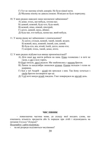 39
Г) Тут не знатиму нічиїх докорів. Не було ніякої мети.
Д) Маланка нікому не давала спокою. Нізвідки не було порятунку.
10. У яких рядках наведені лише неозначені займенники?
А) дещо, хтось, що-небудь, хтозна-що;
Б) деякий, кожний, будь-хто, будь-який;
В) всякий, ніщо, ніякий, нікотрий;
Г) дехто, деякий, щось, абиякі;
Д) будь-що, хто-небудь, казна-що, який-небудь.
11. У якому рядку всі займенники є означальними?
А) дехто, стільки, всякий, такий, інший, жоден;
Б) всякий, весь, кожний, інший, сам, самий;
В) будь-хто, він, нічий, їхній, дехто, казна-хто;
Г) котрий, хтось, такий, дещо, ніхто.
12. У яких рядках відбувається явище прономіналізації?
А) Діти наші все життя робили на пана. Одна головешка і в печі не
гасне, а дві в полі горять.
Б) Одні питали, другі радили. Ми знайомились з вашим братом.
В) Лампи та канделябри лишилися цілими. Одним пальцем і голки не
вдержиш.
Г) Був у неї Андрій – цілий вік гризлася з ним. Так йому хочеться з
своїм братом поговорити про це.
Д) З тої ночі минув цілий тиждень. Гнат повернувся на другий день.
ЧИСЛІВНИК
– повнозначна частина мови, до складу якої входять слова, що
означають кількість предметів або їх порядок при лічбі і відповідають на
питання Скільки? Котрий?
Подумайте і дайте відповідь:
- на які розряди поділяються числівники?
 