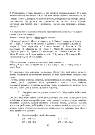 42
2. Розкриваючи дужки, запишіть у дві колонки словосполучення: 1) у яких
іменники мають закінчення – и, -і; 2) в яких іменники мають закінчення –а, -я.
Півтора (зошит), два (раз), чотири (оберемок), півтори (зміна), півтора (день),
три (місяць), три (рядно), два (училище), два (острів), перед першим
(грудень), два (озеро), два з половиною (вагон), два (апельсин), півтора
(місяць).
3. З числівників та іменників утворіть прикметники і запишіть. У складних
словах підкресліть корені.
Зразок: Хлопець 5 років. – П'ятирічний хлопець.
1.Хлопець 5 років. 2. Мороз в 36 градусів. 3. Школа З поверхів. 4. Курси
на 1½ року. 5. Лекція на 55 хвилин. 6. Дорога в 7 кілометрів. 7. Канат 25
метрів. 8. Загін партизанів в 25 тисяч чоловік. 9. Вантаж в 570
кілограмів. 10. Машина на 1,5 тонни. 11. Отвір 10 сантиметрів. 12.
Дідусь 85 років. 13. Дорога 100 кілометрів. 14. Глибина 5 метрів. 15.
Юнак 17 років. 16. 7 годин робочого дня. 17. Будинок в 32 поверхи. 18.
Лижний перехід на 15 кілометрів.
2.Числа записати словами, а скорочені слова – повністю.
0,66ц; 2/5 м; ¼ год.; 0,5 кг; 0,8 км; 2 ½ т; 1 ½ кг; 8,1 см, 1/17 мм; 25 кг; 4
млрд; 2 см.
3.3 наведених слів випишіть числівники, обґрунтуйте свій вибір; визначте
розряд числівників за значенням. З'ясуйте, до яких частин мови належать інші
слова.
П'ятеро, п'ятий, п'ятірка, п'ятірня, п'ятиповерховий, по-п'яте; троє, потроїти,
трояки, третій, трирічний, втроє, тризначність, триста; кілька, декілька,
кількісний, кількісно, кількість, по кілька (днів), кільканадцять; дві цілих і сім
восьмих, цілий (день), цілком, цілісний, в цілому.
2. Утворіть словосполучення, напишіть їх. Обґрунтуйте вибір слова
з дужок.
Дві, два, двоє, пара, двійко (учнів, учні); півтора, одна ціла і одна друга, одна
ціла і п'ять десятих, півтори (година, годин, години); чотири, четверо, четвірка,
четвертий (цікавих, цікаві) (книжки, книжок): кілька, декілька, кількох,
декількох (робітники, робітників); п'ятсот, половина тисячі, нуль цілих і п'ять
десятих тисячі (кілометри, кілометрів); десять, десяток, десятеро, нуль цілих і
одна десята сотні (щенят).
3. Запишіть арифметичні дії словами.
299 – 275 = 24 10 * 7 = 70
457 + 311 =768 462 – 257 = 205
 