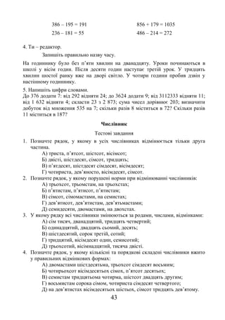 43
386 – 195 = 191 856 + 179 = 1035
236 – 181 = 55 486 – 214 = 272
4. Ти – редактор.
Запишіть правильно назву часу.
На годиннику було без п’яти хвилин на дванадцяту. Уроки починаються в
школі у вісім годин. Після десяти годин наступає третій урок. У тридцять
хвилин шостої ранку вже на дворі світло. У чотири години пробив дзвін у
настінному годиннику.
5. Напишіть цифри словами.
До 376 додати 7: від 292 відняти 24; до 3624 додати 9; від 3112333 відняти 11;
від 1 632 відняти 4; скласти 23 з 2 873; сума чисел дорівнює 203; визначити
добуток від множення 535 на 7; скільки разів 8 міститься в 72? Скільки разів
11 міститься в 187?
Числівник
Тестові завдання
1. Позначте рядок, у якому в усіх числівниках відмінюється тільки друга
частина.
А) триста, п’ятсот, шістсот, вісімсот;
Б) двісті, шістдесят, сімсот, тридцять;
В) п’ятдесят, шістдесят сімдесят, вісімдесят;
Г) чотириста, дев’яносто, вісімдесят, сімсот.
2. Позначте рядок, у якому порушені норми при відмінюванні числівників:
А) трьохсот, трьомстам, на трьохстах;
Б) п’ятистам, п’ятисот, п’ятистам;
В) сімсот, сімомастами, на семистах;
Г) дев’ятисот, дев’ятистам, дев’ятьмастами;
Д) семидесяти, двомастами, на двохстах.
3. У якому рядку всі числівники змінюються за родами, числами, відмінками:
А) сім тисяч, дванадцятий, тридцять четвертий;
Б) одинадцятий, двадцять сьомий, десять;
В) шістдесятий, сорок третій, сотий;
Г) тридцятий, вісімдесят один, семисотий;
Д) трьохсотий, вісімнадцятий, тисяча двісті.
4. Позначте рядок, у якому кількісні та порядкові складені числівники вжито
у правильних відмінкових формах:
А) двомастами шістдесятьма, трьохсот сімдесят восьмим;
Б) чотирьохсот вісімдесятьох сімох, п’ятсот десятьох;
В) семистам тридцятьома чотирма, шістсот двадцять другим;
Г) восьмистам сорока сімом, чотириста сімдесят четвертого;
Д) на дев’ятистах вісімдесятьох шістьох, сімсот тридцять дев’ятому.
 