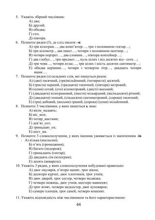 44
5. Укажіть збірний числівник:
А) два;
Б) другий;
В) обидва;
Г) сто;
Д) півтора.
6. Позначте рядки (3), де слід писати –и:
А) три кілограм…, два комп’ютер…, три з половиною гектар…;
Б) три кілометр.., два пакет…, чотири з половиною центнер…;
В) чотири портрет…, два словник…, півтора контейнер…;
Г) два глобус…, три предмет…, нуль цілих і від десятих від– сотк…;
Д) три човн…, чотири атлас…, три цілих і шість десятих сантиметр…;
Е) обидва керівник…, чотири з четвертю літр…, двадцять чотири
ящик….
7. Позначте рядки (з) складних слів, які пишуться разом:
А) (дво) тисячний, (три)мільйонний, (чотириста) десятий;
Б) (триста) перший, (тридцяти) тисячний, (півтора) метровий;
В) (семи) сотий, (сто) кілометровий, (двісті) восьмий;
Г) (двадцяти) кілограмовий, (шести) мільярдний, (вісімдесяти) річний;
Д) (двадцяти) тонний, (сімдесяти) сантиметровий, (сорока) тисячний;
Е) (три) добовий, (восьми) граний, (сорока) (семи) мільйонний.
8. Позначте 3 числівники, у яких пишеться ь знак:
А) вісім_надцять;
Б) віс_мох;
В) чотир_мастами;
Г) дев’ят_сот;
Д) тринадцят_ох;
Е) шіст_ма.
9. Позначте 3 словосполучення, у яких іменник уживається із закінченням -ів
: А) кілька (апельсин);
Б) п’ять (громадянин);
В) багато (подорож);
Г) тринадцять (гектар);
Д) двадцять сім (кілограм);
Е) десять (акварель).
10. Укажіть 3 рядки, у яких словосполучення побудовані правильно:
А) двоє окулярів, п’ятеро щенят, троє вікон;
Б) десятеро курчат, двоє хлопчиків, троє учнів;
В) двоє дверей, троє сестер, четверо медвежа;
Г) четверо ножиць, двоє учнів, шестеро мавпенят;
Д) троє ягнят, четверо медсестер, двоє куховарок;
Е) семеро хлопців, троє саней, четверо кошенят.
11. Укажіть відповідність між числівником та його характеристикою:
 