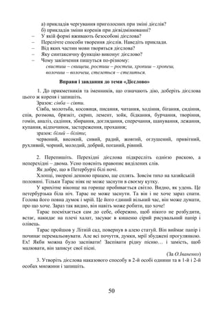 50
а) прикладів чергування приголосних при зміні дієслів?
б) прикладів зміни коренів при дієвідмінюванні?
– У якій формі вживають безособові дієслова?
– Перелічте способи творення дієслів. Наведіть приклади.
– Від яких частин мови творяться дієслова?
– Яку синтаксичну функцію виконує дієслово?
– Чому закінчення пишуться по-різному:
свистиш – свищеш, ростиш – ростеш, хропиш – хропеш,
волочиш – волочеш, стелеться – стелиться.
Вправи і завдання до теми «Дієслово»
1. До прикметників та іменників, що означають дію, доберіть дієслова
цього ж кореня і запишіть.
Зразок: сівба – сіяти.
Сівба, молотьба, косовиця, писання, читання, ходіння, бігання, сидіння,
спів, розмова, брязкіт, скрип, лемент, зойк, бідкання, бурчання, творіння,
гомін, аналіз, садіння, збирання, доглядання, сперечання, шанування, лежання,
купання, відпочинок, застереження, прохання;
зразок: білий – біліти;
червоний, високий, сивий, радий, жовтий, оглушений, привітний,
рухливий, чорний, молодий, добрий, поганий, рівний.
2. Перепишіть. Перехідні дієслова підкресліть однією рискою, а
неперехідні – двома. Усно поясніть правопис виділених слів.
Як добре, що в Петербурзі білі ночі.
Хлопці, зморені денною працею, ще сплять. Зовсім тихо на хазяйській
половині. Тільки Тарас ніяк не може заснути в своєму кутку.
У крихітне віконце на горище пробивається світло. Видно, як удень. Це
петербурзька біла ніч. Тарас не може заснути. Та він і не хоче зараз спати.
Голова його повна думок і мрій. Це його єдиний вільний час, він може думати,
про що хоче. Зараз так видно, він навіть може робити, що хоче!
Тарас посміхається сам до себе, обережно, щоб нікого не розбудити,
встає, накидає на плечі халат, засуває в кишеню сірий рисувальний папір і
олівець.
Тарас пройшов у Літній сад, повернув в алею статуй. Він виймає папір і
починає перемальовувати. Але всі почуття, думки, мрії збуджені прогулянкою.
Ех! Якби можна було заспівати! Заспівати рідну пісню… і замість, щоб
малювати, він записує свої пісні.
(За О.Іваненко)
3. Утворіть дієслова наказового способу в 2-й особі однини та в 1-й і 2-й
особах множини і запишіть.
 