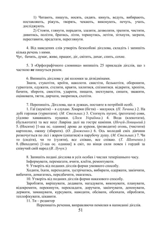 51
1) Читають, пишуть, носять, сидять. кинуть, ведуть, вибирають,
поставляють, ріжуть, творять, чекають, виконують, печуть, учать,
досліджують.
2) Стояти, глянути, порадити, злазити, дозволити, тратити, чистити,
дивитись, полізти, братись, лізти, торкнутись, летіти, зітхнути, заграти,
переставити, предстати, переглянути.
4. Від наведених слів утворіть безособові дієслова, складіть і запишіть
кілька речень з ними.
Чує, бачить, думає, живе, працює, діє, світить, дихає, спить, сохне.
5. З «Орфографічного словника» випишіть 25 прикладів дієслів, що з
часткою не пишуться разом.
6. Випишіть дієслова у дві колонки за дієвідмінами.
Знати, стукотіти, кроїти, наколоти. свистіти, белькотіти, оборонити,
гуркотати, одужати, стелити, краяти, хилитися, спізнитися. відкрити, хропіти,
бачити, збороти, свистіти, ударити, пищати, знехтувати, сипати, зважити,
оцінювати, тягти, дирчати, зморитися, схотіти.
7. Перепишіть. Дієслова, що в дужках, поставте в потрібній особі.
1. Гаї (шуміти) – я слухаю. Хмарки (бігти) – милуюся. (П. Тичина.) 2. На
дубі горлиця (туркотати). (М. Стельмах.) 3. Стогнуть пугачі, (реготати) сови,
уїдливо хававкають пущики. (Леся Українка.) 4. Вода (клекотати),
(булькотати) та все несе Лавріна далі на гостре каміння. (Нечуй-Левицький.)
5. (Носити) [1-ша ос. однини] дрова до куреня, (розводити) огонь, (чистити)
картоплю, ожину (збирати). (О. Довженко.) 6. Ось молодий сміх дівчини
розкочується по лісі і жаром (сипатися) в парубочу душу. (М. Стельмах.) 7. Чи
то (сидіти), чи то (гуляти), все співаю, все співаю. (Т. Шевченко.)
8. (Виходити) [1-ша ос. однини] в світ, по вінця сили повен і гордий за
співучий свій народ (В. Лучук.)
8. Запишіть подані дієслова в усіх особах і числах теперішнього часу.
Інформувати, перемагати, вчити, клеїти, ремонтувати.
9. Утворіть від поданих дієслів форми умовного способу.
Ходити, їхати, переходити, зустрічатись, вибирати, одержати, закінчити,
вибачити, домагатись, передбачити, змагатись.
10. Утворіть від поданих дієслів форми наказового способу.
Заробляти, вирішувати, додавати, нагадувати, виконувати, планувати,
відокремити, перекинути, перекладати, доручати, закінчувати, депонувати,
держати, замащувати, курсувати, наводити, обсівати, обсихати, обробляти,
теплофікувати, цікавити.
11. Ти – редактор
Перепишіть речення, виправляючи помилки в написанні дієслів.
 