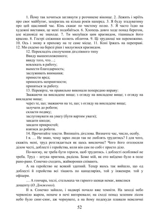 52
1. Йому так хочиться заглянути у розчинене віконце. 2. Лежить і мріїть
про своє майбутнє, зазераєшь на кілька років наперед. 3. Я буду згадуватиму
про цей щасливий час. Кінь скакає по чистому полю. 5. Я часто їздю на
художні виставки, це мені подобаїться. 6. Хлопець довго ходе понад берегом,
але відповіді не знаходе. 7. Ти милуїшся цим краєвидом, тішишься його
красою. 8. Гострі сніжинки колють обличчя. 9. Ці труднощі ми переможимо.
10. Ось і знову я прихожу на те саме місце. 11. Коні їржать на переправі.
12. Ми сидемо на березі ріки і милуємося краєвидом.
12. Перекладіть сполучення дієслівного типу
Ввиду вышеизложенного;
ввиду того, что…;
вовлекать в работу;
вынести благодарность;
заслуживать внимания;
принести вред;
приносить неприятности;
приняться за работу.
13. Перевірте, чи правильно виконали попередню вправу:
Зважаючи на викладене вище; з огляду на викладене вище; з огляду на
викладене вище;
через те, що; зважаючи на те, що; з огляду на викладене вище;
залучати до роботи;
скласти подяку;
заслуговувати на увагу (бути вартим уваги);
завдати шкоди;
завдати прикростей;
взятися до роботи.
14. Прочитайте тексти. Випишіть дієслова. Визначте час, число, особу.
І в. … Не знаю, чому зараз люди так не люблять трудитись? І для чого,
скажіть мені, труд розглядається як щось виключне? Чого його оголосили
ділом честі, доблесті і геройства, коли він сам по собі є просто діло.
По-моєму, не треба бути героєм, щоб трудитись. і доблесті особливої не
треба. Труд – штука приємна, радісна. Боже мій, як ото виїдемо було в поле
рано-рано. Сонечко сходить, жайворонки співають.
А на геройство не всякий здатний. Тепер якось так вийшло, що од
доблесті й геройства всі тікають по канцеляріях, той у інженери. той у
офіцери.
… А гончара, теслі, стельмаха чи гарного шевця немає, вивелися
дощенту (О. Довженко).
ІІ в. Сонечко зайшло, і надворі почало вже темніти. На заході небо
червоніло жаром, неначе в печі вигорювало; на сході понад зеленим лісом
небо було синє-синє, аж чорнувате, а на йому подекуди плавали невеличкі
 
