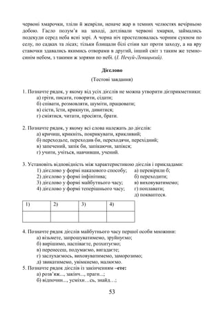 53
червоні хмарочки, тліли й жевріли, неначе жар в темних челюстях вечірньою
добою. Гасло полум’я на заході, дотлівали червоні хмарки, займались
подекуди серед неба ясні зорі. А чорна ніч простелювалась чорним сукном по
селу, по садках та лісах; тільки блищали білі стіни хат проти заходу, а на яру
ставочки здавались якимись отворами в другий, інший світ з таким же темно-
синім небом, з такими ж зорями по небі. (І. Нечуй-Левицький).
Дієслово
(Тестові завдання)
1. Позначте рядок, у якому від усіх дієслів не можна утворити дієприкметники:
а) гріти, писати, говорити, сідати;
б) співати, розмовляти, шуміти, працювати;
в) сісти, їсти, крикнути, дивитися;
г) сміятися, читати, просіяти, брати.
2. Позначте рядок, у якому всі слова належать до дієслів:
а) кричиш, крикніть, покрикувати, крикливий;
б) переходьте, переходив би, переходячи, перехідний;
в) запечений, запік би, запікаючи, запікся;
г) учити, учіться, навчивши, учений.
3. Установіть відповідність між характеристикою дієслів і прикладами:
1) дієслово у формі наказового способу; а) перевірили б;
2) дієслово у формі інфінітива; б) переходити;
3) дієслово у формі майбутнього часу; в) виховуватимемо;
4) дієслово у формі теперішнього часу; г) поплавати;
д) покваптеся.
1) 2) 3) 4)
4. Позначте рядок дієслів майбутнього часу першої особи множини:
а) візьмете, запрошуватимемо, зруйнуємо;
б) вирішимо, наспіваєте, розхитуємо;
в) перенесеш, подумаємо, вигадаєте;
г) заслухаємось, виховуватимемо, заморозимо;
д) звикатимемо, увімкнемо, малюємо.
5. Позначте рядок дієслів із закінченням –ете:
а) розв’яж..., закінч..., прагн...;
б) відпочин..., усміхн…сь, знайд…;
 