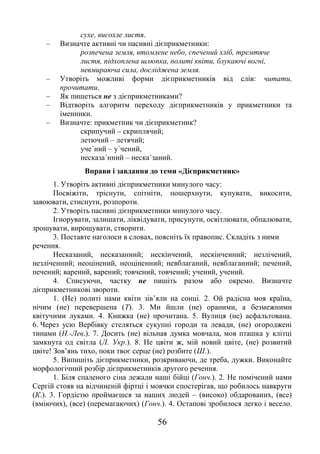 56
сухе, висохле листя.
– Визначте активні чи пасивні дієприкметники:
розпечена земля, втомлене небо, спечений хліб, тремтяче
листя, підхоплена шлюпка, политі квіти, блукаючі вогні,
невмираюча сила, досліджена земля.
– Утворіть можливі форми дієприкметників від слів: читати,
прочитати.
– Як пишеться не з дієприкметниками?
– Відтворіть алгоритм переходу дієприкметників у прикметники та
іменники.
– Визначте: прикметник чи дієприкметник?
скрипучий – скриплячий;
летючий – летячий;
уче΄ний – у΄чений,
несказа΄нний – неска΄заний.
Вправи і завдання до теми «Дієприкметник»
1. Утворіть активні дієприкметники минулого часу:
Посвіжіти, тріснути, спітніти, пошерхнути, купувати, викосити,
завоювати, стиснути, розпороти.
2. Утворіть пасивні дієприкметники минулого часу.
Ігнорувати, залишати, ліквідувати, присунути, освітлювати, обпалювати,
зрошувати, вирощувати, створити.
3. Поставте наголоси в словах, поясніть їх правопис. Складіть з ними
речення.
Несказаний, несказанний; нескінчений, нескінченний; незлічений,
незліченний; неоцінений, неоціненний; невблаганий, невблаганний; печений,
печений; варений, варений; товчений, товчений; учений, учений.
4. Списуючи, частку не пишіть разом або окремо. Визначте
дієприкметникові звороти.
1. (Не) политі нами квіти зів’яли на сонці. 2. Ой радісна моя країна,
нічим (не) перевершена (Т). 3. Ми йшли (не) ораними, а безмежними
квітучими луками. 4. Книжка (не) прочитана. 5. Вулиця (не) асфальтована.
6. Через усю Вербівку стеляться сукупні городи та левади, (не) огороджені
тинами (Н.-Лев.). 7. Досить (не) вільная думка мовчала, мов пташка у клітці
замкнута од світла (Л. Укр.). 8. Не цвіти ж, мій новий цвіте, (не) розвитий
цвіте! Зов’янь тихо, поки твоє серце (не) розбите (Ш.).
5. Випишіть дієприкметники, розкриваючи, де треба, дужки. Виконайте
морфологічний розбір дієприкметників другого речення.
1. Біля спаленого сіна лежали наші бійці (Гонч.). 2. Не помічений нами
Сергій стояв на відчиненій фіртці і мовчки спостерігав, що робилось навкруги
(К.). 3. Гордістю проймаєшся за наших людей – (високо) обдарованих, (все)
(вміючих), (все) (перемагаючих) (Гонч.). 4. Остапові зробилося легко і весело.
 