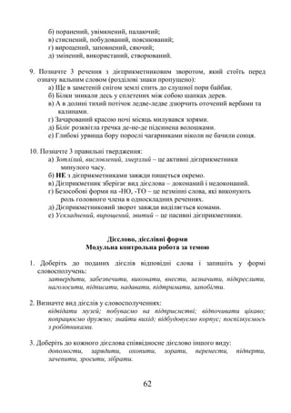 62
б) поранений, увімкнений, палаючий;
в) стиснений, побудований, пояснюваний;
г) вирощений, заповнений, сяючий;
д) змінений, використаний, створюваний.
9. Позначте 3 речення з дієприкметниковим зворотом, який стоїть перед
означу вальним словом (розділові знаки пропущено):
а) Ще в заметеній снігом землі спить до слушної пори байбак.
б) Білки зникали десь у сплетених між собою шапках дерев.
в) А в долині тихий потічок ледве-ледве дзюрчить оточений вербами та
калинами.
г) Зачарований красою ночі місяць милувався зорями.
д) Біліє розквітла гречка де-не-де підсинена волошками.
е) Глибокі урвища бору порослі чагарниками ніколи не бачили сонця.
10. Позначте 3 правильні твердження:
а) Зотлілий, висловлений, змерзлий – це активні дієприкметники
минулого часу.
б) НЕ з дієприкметниками завжди пишеться окремо.
в) Дієприкметник зберігає вид дієслова – доконаний і недоконаний.
г) Безособові форми на -НО, -ТО – це незмінні слова, які виконують
роль головного члена в односкладних реченнях.
д) Дієприкметниковий зворот завжди виділяється комами.
е) Ускладнений, вирощений, звитий – це пасивні дієприкметники.
Дієслово, дієслівні форми
Модульна контрольна робота за темою
1. Доберіть до поданих дієслів відповідні слова і запишіть у формі
словосполучень:
затвердити, забезпечити, виконати, внести, зазначити, підкреслити,
наголосити, підписати, надавати, підтримати, запобігти.
2. Визначте вид дієслів у словосполученнях:
відвідати музей; побуваємо на підприємстві; відпочивати цікаво;
попрацюємо дружно; знайти вихід; відбудовуємо корпус; поспілкуємось
з робітниками.
3. Доберіть до кожного дієслова співвідносне дієслово іншого виду:
допомогти, зарядити, охопити, зорати, перенести, підперти,
зачепити, зросити, зібрати.
 
