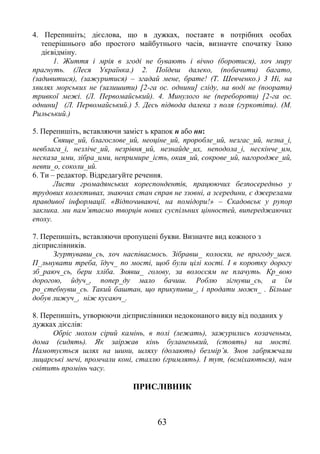 63
4. Перепишіть; дієслова, що в дужках, поставте в потрібних особах
теперішнього або простого майбутнього часів, визначте спочатку їхню
дієвідміну.
1. Життя і мрія в згоді не бувають і вічно (боротися), хоч миру
прагнуть. (Леся Українка.) 2. Поїдеш далеко, (побачити) багато,
(задивитися), (зажуритися) – згадай мене, брате! (Т. Шевченко.) 3 Ні, на
хвилях морських не (залишити) [2-га ос. однини] сліду, на воді не (поорати)
тривкої межі. (Л. Первомайський). 4. Минулого не (перебороти) [2-га ос.
однини] (Л. Первомайський.) 5. Десь підвода далека з поля (гуркотіти). (М.
Рильський.)
5. Перепишіть, вставляючи заміст ь крапок н або нн:
Свяще_ий, благослове_ий, неоціне_ий, проробле_ий, незгас_ий, незна_і,
невблага_і, незліче_ий, незрівня_ий, незнайде_их, неподола_і, нескінче_им,
несказа_ими, зібра_ими, непримире_ість, окая_ий, сокрове_ий, нагородже_ий,
невпи_о, соколи_ий.
6. Ти – редактор. Відредагуйте речення.
Листи громадянських кореспондентів, працюючих безпосередньо у
трудових колективах, знаючих стан справ не ззовні, а зсередини, є джерелами
правдивої інформації. «Відпочиваючі, на помідори!» – Скадовськ у рупор
заклика. ми пам’ятаємо творців нових суспільних цінностей, випереджаючих
епоху.
7. Перепишіть, вставляючи пропущені букви. Визначте вид кожного з
дієприслівників.
Згуртувавш_сь, хоч наспіваємось. Зібравш_ колоски, не прогоду_шся.
П_льнувати треба, їдуч_ по мості, щоб були цілі кості. І в коротку дорогу
зб_раюч_сь, бери хліба. Знявш_ голову, за волоссям не плачуть. Кр_вою
дорогою, йдуч_, попер_ду мало бачиш. Роблю зігнувш_сь, а їм
ро_стебнувш_сь. Такий баштан, що прикупивш_, і продати можн_ . Більше
добув лижуч_, ніж кусаюч_.
8. Перепишіть, утворюючи дієприслівники недоконаного виду від поданих у
дужках дієслів:
Обріс мохом сірий камінь, в полі (лежать), зажурились козаченьки,
дома (сидять). Як заіржав кінь буланенький, (стоять) на мості.
Намотується шлях на шини, шляху (долають) безмір’я. Знов забряжчали
лицарські мечі, промчали коні, сталлю (гримлять). І тут, (всміхаються), нам
світить промінь часу.
ПРИСЛІВНИК
 