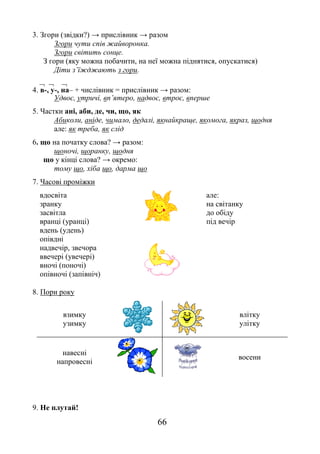 66
3. Згори (звідки?) → прислівник → разом
Згори чути спів жайворонка.
Згори світить сонце.
З гори (яку можна побачити, на неї можна піднятися, опускатися)
Діти з’їжджають з гори.
  
4. в-, у-, на– + числівник = прислівник → разом:
Удвоє, утричі, вп’ятеро, надвоє, втроє, вперше
5. Частки ані, аби, де, чи, що, як
Абиколи, аніде, чимало, дедалі, якнайкраще, якомога, якраз, щодня
але: як треба, як слід
6. що на початку слова? → разом:
щоночі, щоранку, щодня
що у кінці слова? → окремо:
тому що, хіба що, дарма що
7. Часові проміжки
вдосвіта
зранку
засвітла
вранці (уранці)
вдень (удень)
опівдні
надвечір, звечора
ввечері (увечері)
вночі (поночі)
опівночі (запівніч)
але:
на світанку
до обіду
під вечір
8. Пори року
взимку
узимку
влітку
улітку
навесні
напровесні
восени
9. Не плутай!
 