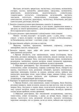 70
Все/одно, віч/на/віч, вряди/годи, час/від/часу, спід/тишка, на/віки/віків,
сто/крат, ось/ось, в/різно/біч, давним/давно, з/роду/віку, на/віки/вічні,
живо/силом, волею/не/волею, всього/на/всього, слово/в/слово,
з/давніх/давен, хоч/не/хоч, з/діда/прадіда, не/до/вподоби, яко/мога,
тим/часом, пліч/о/пліч, кінець/кінцем, поза/вчора, в/решті/решт,
сама/самотою, в/одно/час, рука/в/руку, час/від/часу, більш/менш, рік/у/рік,
один/за/одним, раз/по/раз, як/не/як.
5. Замініть словосполучення прислівниками, поясніть їх правопис.
Кожного понеділка, кожного разу, в усіх місцях, українською мовою, в
три рази, не зовсім прокинувшись, дуже розсердившись, з певним наміром,
бігти перемагаючи один одного.
6. Складіть речення з прислівниками і співзвучними з ним словами:
Навіки – на віки, назустріч – на зустріч, удень – у день, знизу – з низу,
утрьох – у трьох, по-перше – по перше, доволі – до волі, по-батьківському –
по батьківському, востаннє – в останнє, угору – у гору.
7. До прислівників доберіть дієслова за змістом.
Жартома, горілиць, крадькома, манівцями, спрожогу, сторчака,
навперейми, наосліп, напередодні.
8. Запишіть окремо, через дефіс або разом подані прислівники та
прислівникові сполучення.
1. Пропав (без)вісти, став на(в)шпиньки, лежав (голі)черева, йшла
(босо)ніж, розлився на(в)крути, завив (по)вовчи, видали (на)гору вугілля,
знав (по)латині, (в)перше бачу, постукати (в)перше вікно, коли(не)коли
розмовляла, час(від)часу лунали постріли, кожен (по)своєму переживав,
(як)небудь прожити, хтозна(звідки) прийшов, коли(сь) проживав.
2. Зібралися (рано)вранці, був письменний (по)церковному, свистять
(тонко)тонко, співає (по)нашому, (з)ранку (до)вечора йшли, ліво(руч) від
насипу, (часто)густо чути, розмовляє віч(на)віч, шумлять (по)тихеньку,
перетинає (в)поперек, (ген)ген за луками, де(не)де світає, вийшли нам
(на)зустріч, раз(по)раз зітхає, ішов (з)боку отари, дивився (з)боку, мчусь
(на)осліп, почав косити з(не)хотя, дим підіймався (в)гору, гупав
с(пере)сердя, з (краю)(в)край проходили.
9. Перевірте чи правильно виконано попередню вправу.
1. Пропав безвісті, став навшпиньки, лежав голічерева, йшла босоніж,
розлився навкруги, завив по-вовчи, видали на-гора вугілля, знав по-латині,
вперше бачу, постукати в перше вікно, коли-не-коли розмовляла, час від
часу лунали постріли, кожен по-своєму переживав, як-небудь прожити,
хтозна-звідки прийшов, колись проживав.
2. Зібралися рано-вранці, був письменний по-церковному, свистять,
тонко-тонко, співає по-нашому, з ранку до вечора йшли, ліворуч від
насипу, часто-густо чути, розмовляє віч-на-віч, шумлять потихеньку,
перетинає впоперек, ген за луками, де-не-де світає, вийшли нам назустріч,
 