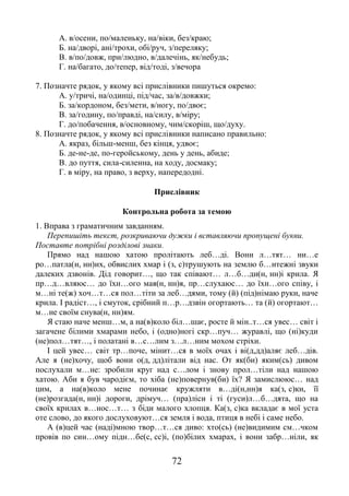 72
А. в/осени, по/маленьку, на/віки, без/краю;
Б. на/дворі, ані/трохи, обі/руч, з/переляку;
В. в/по/довж, при/людно, в/далечінь, як/небудь;
Г. на/багато, до/тепер, від/тоді, з/вечора
7. Позначте рядок, у якому всі прислівники пишуться окремо:
А. у/тричі, на/одинці, під/час, за/в/довжки;
Б. за/кордоном, без/мети, в/ногу, по/двоє;
В. за/годину, по/правді, на/силу, в/міру;
Г. до/побачення, в/основному, чим/скоріш, що/духу.
8. Позначте рядок, у якому всі прислівники написано правильно:
А. якраз, більш-менш, без кінця, удвоє;
Б. де-не-де, по-геройському, день у день, абиде;
В. до пуття, сила-силенна, на ходу, досмаку;
Г. в міру, на право, з верху, напередодні.
Прислівник
Контрольна робота за темою
1. Вправа з граматичним завданням.
Перепишіть текст, розкриваючи дужки і вставляючи пропущені букви.
Поставте потрібні розділові знаки.
Прямо над нашою хатою пролітають леб…ді. Вони л…тят… ни…е
ро…патла(н, нн)их, обвислих хмар і (з, с)трушують на землю б…нтежні звуки
далеких дзвонів. Дід говорит…, що так співают… л…б…ди(н, нн)і крила. Я
пр…д…вляюс… до їхн…ого мая(н, нн)я, пр…слухаюс… до їхн…ого співу, і
м…ні те(ж) хоч…т…ся пол…тіти за леб…дями, тому (й) (під)німаю руки, наче
крила. І радіст…, і смуток, срібний п…р…дзвін огортають… та (й) огортают…
м…не своїм снува(н, нн)ям.
Я стаю наче менш…м, а на(в)коло біл…шає, росте й мін..т…ся увес… світ і
загачене білими хмарами небо, і (одно)ногі скр…пуч… журавлі, що (ні)куди
(не)пол…тят…, і полатані в…с…лим з…л…ним мохом стріхи.
І цей увес… світ тр…поче, мінит…ся в моїх очах і ві(д,дд)аляє леб…дів.
Але я (не)хочу, щоб вони о(д, дд)літали від нас. От як(би) яким(сь) дивом
послухали м…не: зробили круг над с…лом і знову прол…тіли над нашою
хатою. Аби я був чародієм, то хіба (не)повернув(би) їх? Я замислююс… над
цим, а на(в)коло мене починає кружляти в…ді(н,нн)я ка(з, с)ки, її
(не)розгада(н, нн)і дороги, дрімуч… (пра)ліси і ті (гуси)л…б…дята, що на
своїх крилах в…нос…т… з біди малого хлопця. Ка(з, с)ка вкладає в мої уста
оте слово, до якого дослуховуют…ся земля і вода, птиця в небі і саме небо.
А (в)цей час (наді)мною твор…т…ся диво: хто(сь) (не)видимим см…чком
провів по син…ому підн…бе(с, сс)і, (по)білих хмарах, і вони забр…ніли, як
 
