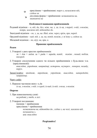 74

прислівник + прийменник: поруч з, незалежно від,
слідом за

дієслівна форма + прийменник: незважаючи на,
зважаючи на
Особливості вживання прийменників
Родовий відмінок – в, від, до, без, між, на, з, за, із-за, з-перед, з-під, з-поміж,
попри, залежно від, відповідно до.
Знахідний відмінок – по, з, за, на. Над, між, через, крізь, про, перед.
Орудний відмінок – над, під, з, за, на, попід, поміж, у зв’язку з, слідом за.
Місцевий відмінок – по, в(у), на, при, о.
Правопис прийменників
Разом
1. Утворені з двох простих прийменників:
за + для = задля, за + ради = заради, попід, поміж , понад, побіля,
посеред.
2. Утворені сполученням одного чи кількох прийменників з будь-якою ч.м.
(прислівникові):
внаслідок, упродовж, наприкінці, осторонь, всупереч , поперек, позаду,
поруч.
Запам’ятайте: вподовж, впродовж, упродовж, внаслідок, напередодні,
наприкінці.
Через дефіс
1. Першою частиною яких є з, із:
із-за, з-поміж, з-під, з-серед, із-над, із-під, з-поза, з-поміж.
Окремо
1. При повнозначному слові:
на роботі, у тебе, в лісі.
2. Утворені поєднанням:
іменник + прийменник
прислівник + прийменник
незважаючи на, відповідно до., згідно з, на чолі, залежно від,
починаючи з,
але: внаслідок
Розрізняйте!
 