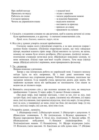 77
При любой погоде
Пришлось по вкусу
Работать по схеме
Согласно приказу
Читать на украинском языке
– з власної волі
– згідно з наказом
– читати українською мовою
– за власним бажанням
– надіслати поштою
– поставити за приклад
– припало до смаку
– працювати за схемою
3. Складіть з поданими словами по два речення, щоб в одному реченні ці слова
були прийменниками, а в другому – в значенні повнозначних слів.
Край, коло, близько, навколо, поруч, після.
4. Від слів у дужках утворіть складні прийменники.
Спочатку морок поліз (з)(по)(між) очеретів, а за ним дихнули озерця і
купини білим туманом. (По)(між) очеретяною кунею, що тихо гайдалася
(в)горі, виднівся клапоть сірих хмар. (З)(за) високого та густого, як щітка,
комишу не можна було нічого розібрати. (По) вулицях, (по)(під) хатами ,
втоптаними стежками потяглися вози. (Що)(ж)(до) поведінки хлопців, то
вона змінилася. (Із)(за) гори кам’яної голуби літають. Тече вода (з)(під)
явора. (Що)(до) епітетів і порівнянь, вони прикрашають фольклор.
5. Ти – редактор.
Виправ помилки у реченнях.
Завтра у нас контрольна робота по українській мові. З нашого вокзалу
поїзди їдуть по всіх напрямках. Ці і інші деякі запитання часу
висвітлюються над сторінками роману. Робітник спізнився, поскільки час
засідання змінили. Із-за хвороби учень пропустив десять днів занять. По
знайомим вулицям міста він проїжджав не поспішаючи. Син пішов за
водою аж до лісового озера.
6. Випишіть сполучення слів у три колонки залежно від того, як пишуться
прийменники: 1) разом; 2) через дефіс; 3) двома і більше словами.
(За) ради миру, (на) перекір знегодам, з (по) за хат, (із) за лісу, (на)
зустріч бурі, (по) серед жит, (з) за дерев, (залежно) від обставин, (з) перед
носа, (по) під вікнами, (на) прикінці відпусток, з(по) під воріт, (з) над річки,
(по) за село, у (напрямку) до мене, (під) час бою, (в) наслідок чвар, (з) під
коліс, (по) над хмари, (за) для вас, з(по) між гілля.
7.Розкрийте дужки , запишіть.
1. (На)перекір стихії. 2.(На)зустріч колоні. 3. (На)зустріч з депутатом. 4.
(В)наслідок зловживань. 5. Не (по)людськи. 6. В(день) працювали. 7.
В(день) народження брата. 8. Із(за) лісу, з(за)туману. 9. За(для) добра. 10.
(Не)відь(коли) побудовані. 11. Кинувся (на)(в)(пере)йми. 12.
Хто(зна)скільки машин. 13. Казна(в)чому. 14. Щедро віддячував (за)те.
15. Втомлені, (за)те щасливі. 16. І(все)таки до тебе думка лине. 17. (Не)вже
 