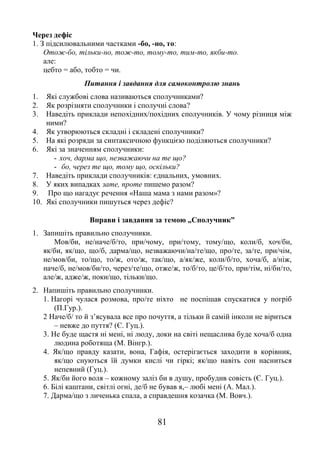 81
Через дефіс
1. З підсилювальними частками -бо, -но, то:
Отож-бо, тільки-но, тож-то, тому-то, тим-то, якби-то.
але:
цебто = або, тобто = чи.
Питання і завдання для самоконтролю знань
1. Які службові слова називаються сполучниками?
2. Як розрізняти сполучники і сполучні слова?
3. Наведіть приклади непохідних/похідних сполучників. У чому різниця між
ними?
4. Як утворюються складні і складені сполучники?
5. На які розряди за синтаксичною функцією поділяються сполучники?
6. Які за значенням сполучники:
- хоч, дарма що, незважаючи на те що?
- бо, через те що, тому що, оскільки?
7. Наведіть приклади сполучників: єднальних, умовних.
8. У яких випадках зате, проте пишемо разом?
9. Про що нагадує речення «Наша мама з нами разом»?
10. Які сполучники пишуться через дефіс?
Вправи і завдання за темою „Сполучник”
1. Запишіть правильно сполучники.
Мов/би, не/наче/б/то, при/чому, при/тому, тому/що, коли/б, хоч/би,
як/би, як/що, що/б, дарма/що, незважаючи/на/те/що, про/те, за/те, при/чім,
не/мов/би, то/що, то/ж, ото/ж, так/що, а/як/же, коли/б/то, хоча/б, а/ніж,
наче/б, не/мов/би/то, через/те/що, отже/ж, то/б/то, це/б/то, при/тім, ні/би/то,
але/ж, адже/ж, поки/що, тільки/що.
2. Напишіть правильно сполучники.
1. Нагорі чулася розмова, про/те ніхто не поспішав спускатися у погріб
(П.Гур.).
2 Наче/б/ то й з’ясувала все про почуття, а тільки й самій інколи не віриться
– невже до пуття? (Є. Гуц.).
3. Не буде щастя ні мені, ні люду, доки на світі нещаслива буде хоча/б одна
людина роботяща (М. Вінгр.).
4. Як/що правду казати, вона, Гафія, остерігається заходити в корівник,
як/що снуються їй думки кислі чи гіркі; як/що навіть сон насниться
непевний (Гуц.).
5. Як/би його воля – кожному заліз би в душу, пробудив совість (Є. Гуц.).
6. Білі каштани, світлі огні, де/б не бував я,– любі мені (А. Мал.).
7. Дарма/що з личенька спала, а справдешня козачка (М. Вовч.).
 