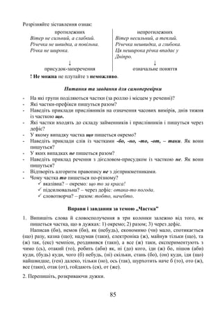 85
Розрізняйте зіставлення ознак:
протилежних непротилежних
Вітер не сильний, а слабкий.
Річечка не швидка, а повільна.
Річка не широка.
Вітер несильний, а теплий.
Річечка нешвидка, а глибока.
Ця неширока річка впадає у
Дніпро.
↓ ↓
присудок-заперечення означальне поняття
! Не можна не плутайте з неможливо.
Питання та завдання для самоперевірки
- На які групи поділяються частки (за роллю і місцем у реченні)?
- Які частки-префікси пишуться разом?
- Наведіть приклади прислівників на означення часових вимірів, днів тижня
із часткою що.
- Які частки входять до складу займенників і прислівників і пишуться через
дефіс?
- У якому випадку частка що пишеться окремо?
- Наведіть приклади слів із частками -бо, -но, -то, -от, – таки. Як вони
пишуться?
- У яких випадках не пишеться разом?
- Наведіть приклад речення з дієсловом-присудком із часткою не. Як вони
пишуться?
- Відтворіть алгоритм правопису не з дієприкметниками.
- Чому частка то пишеться по-різному?
 вказівна? – окремо: що то за краса!
 підсилювальна? – через дефіс: отака-то погода.
 словотворча? – разом: тобто, начебто.
Вправи і завдання за темою „Частка”
1. Випишіть слова й словосполучення в три колонки залежно від того, як
пишеться частка, що в дужках: 1) окремо; 2) разом; 3) через дефіс.
Написав (би), немов (би), як (небудь), економимо (чи) мало, спотикається
(що) разу, казна (що); надумав (таки), електроніка (ж), майнув тільки (що), та
(ж) так, (екс) чемпіон, роздивився (таки), а все (ж) таки, експериментують з
чимо (сь), отакий (то), робить (аби) як, ні (до) кого, іди (ж) бо, пішов (аби)
куди, (будь) куди, чого (б) небудь, (ні) скільки, стань (бо), (он) куди, іди (що)
найшвидше, (ген) далеко, тільки (но), ось (так), шурхотить наче б (то), ото (ж),
все (таки), отак (от), гойдають (ся), от (же).
2. Перепишіть, розкриваючи дужки.
 